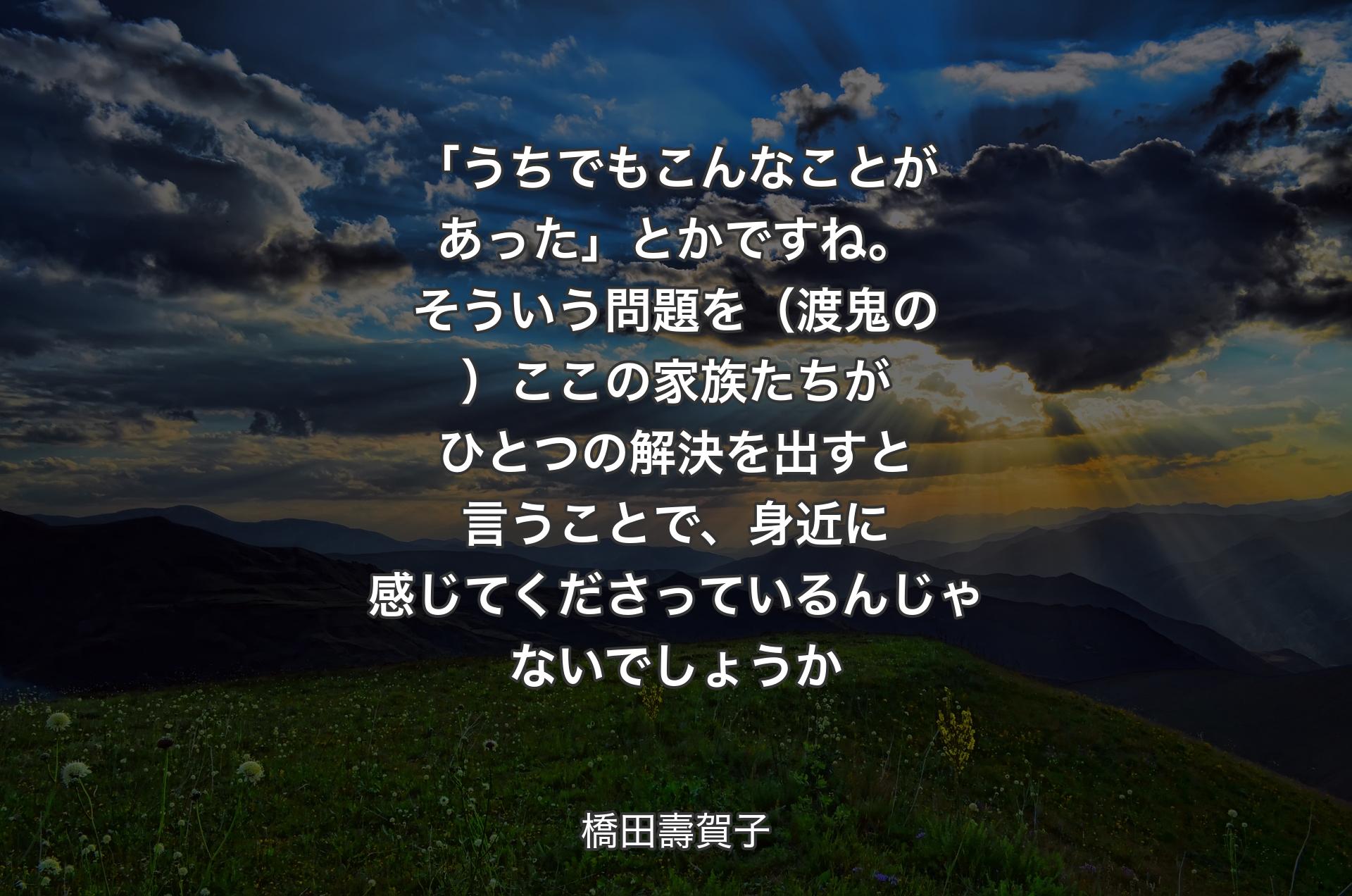 「うちでもこんなことがあった」とかですね。そういう問題を（渡鬼の）ここの家族たちがひとつの解決を出すと言うことで、身近に感じてくださっているんじゃないでしょうか - 橋田壽賀子