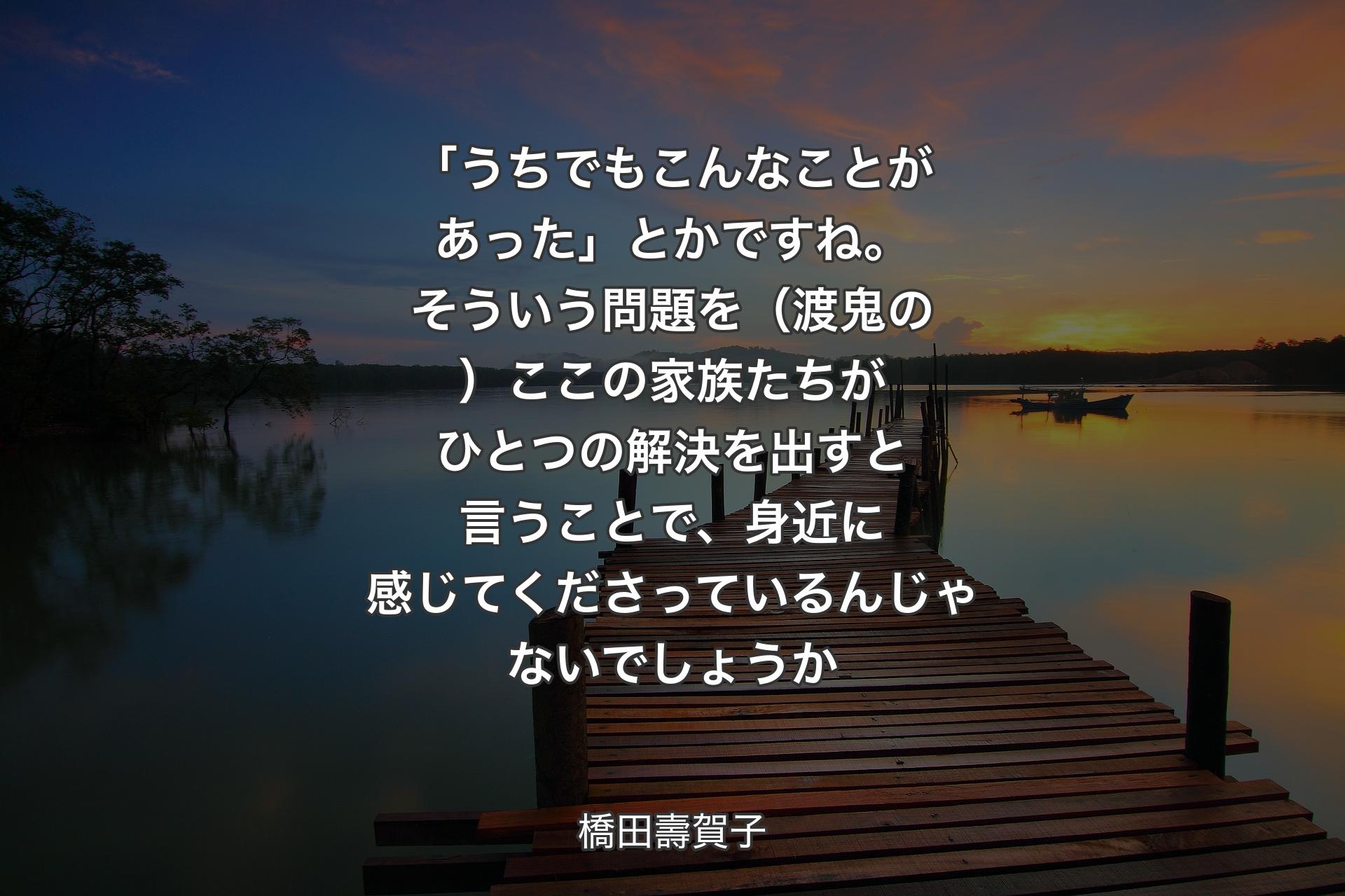 「うちでもこんなことがあった」とかですね。そういう問題を（渡鬼の）ここの家族たちがひとつの解決を出すと言うことで、身近に感じてくださっているんじゃないでしょうか - 橋田壽賀子