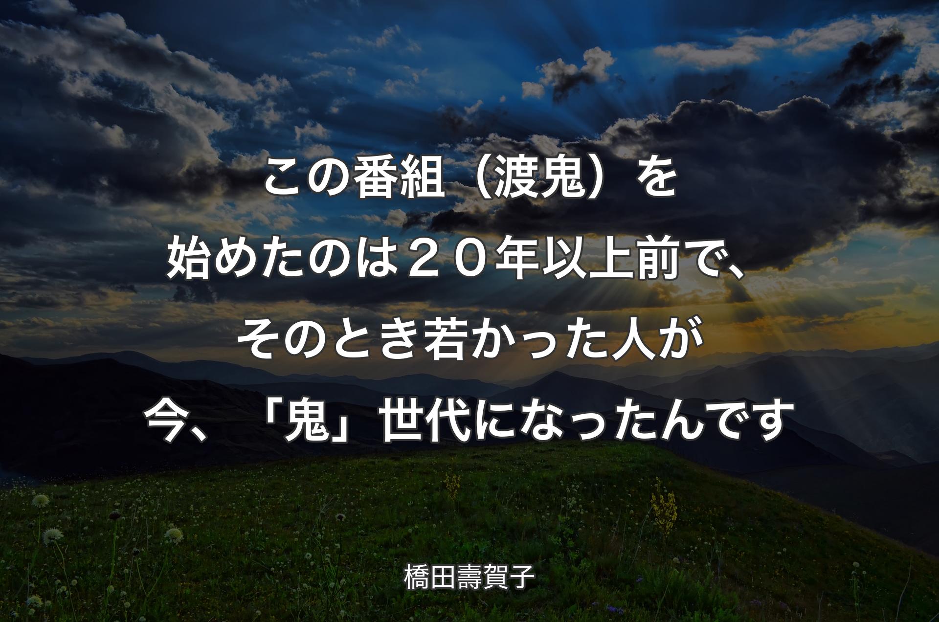 この番組（渡鬼）を始めたのは２０年以上前で、そのとき若かった人が今、「鬼」世代になったんです - 橋田壽賀子