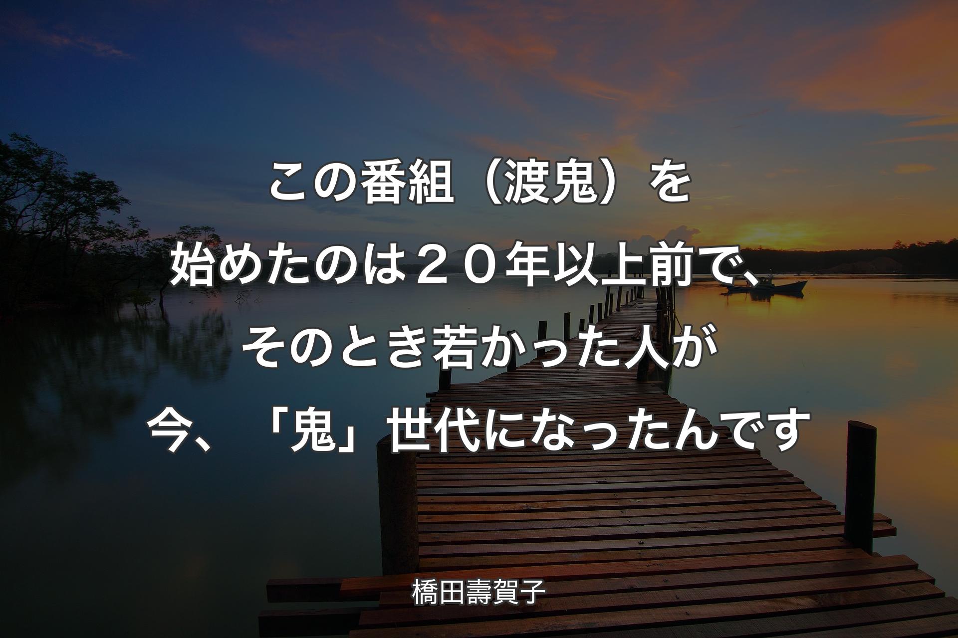 【背��景3】この番組（渡鬼）を始めたのは２０年以上前で、そのとき若かった人が今、「鬼」世代になったんです - 橋田壽賀子