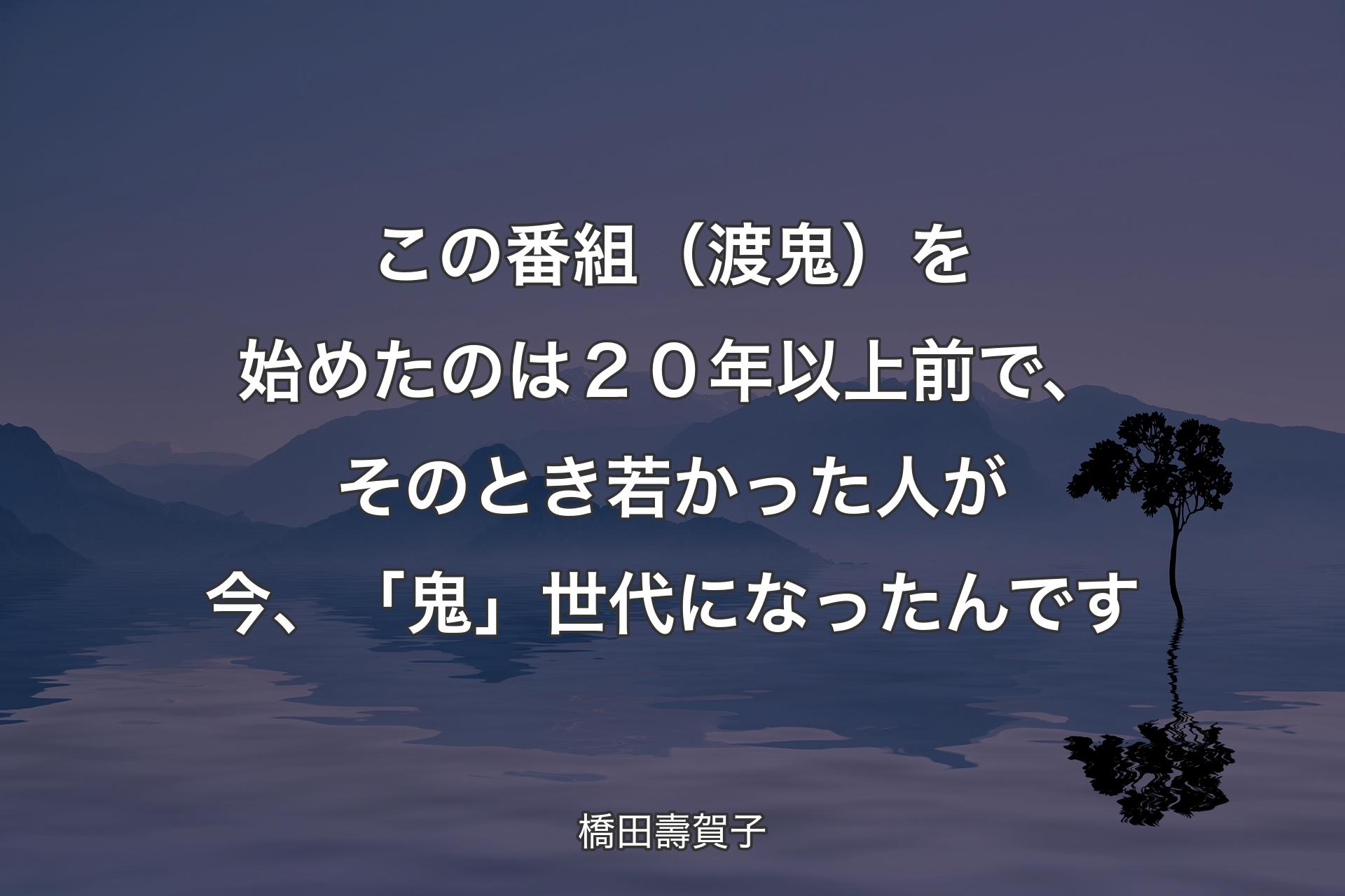 【背景4】この番組（渡鬼）を始めたのは２０年以上前で、そのとき若かった人が今、「鬼」世代になったんです - 橋田壽賀子