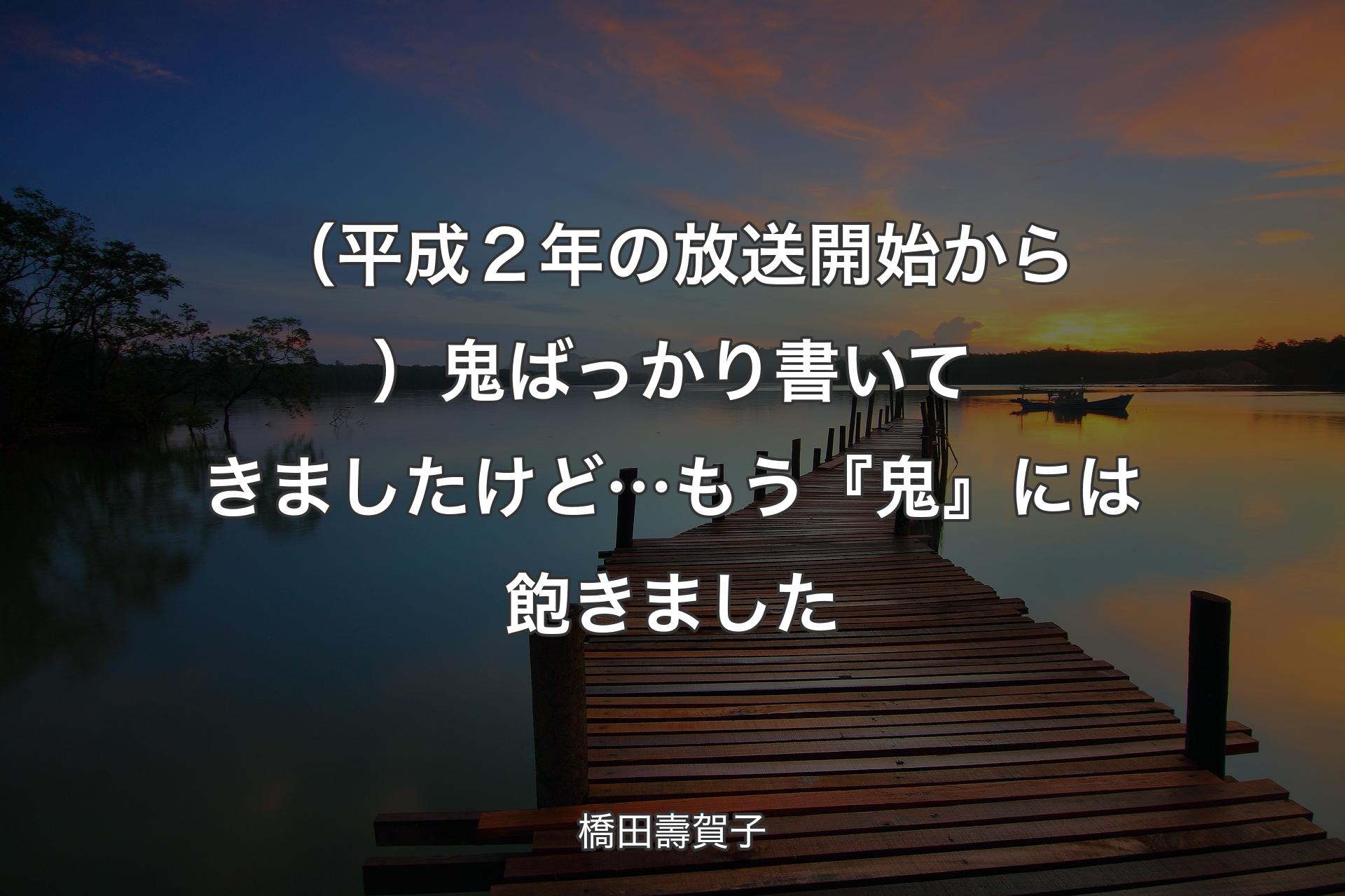 【背景3】（平成２年の放送開始から）鬼ばっかり書いてきましたけど��…もう『鬼』には飽きました - 橋田壽賀子