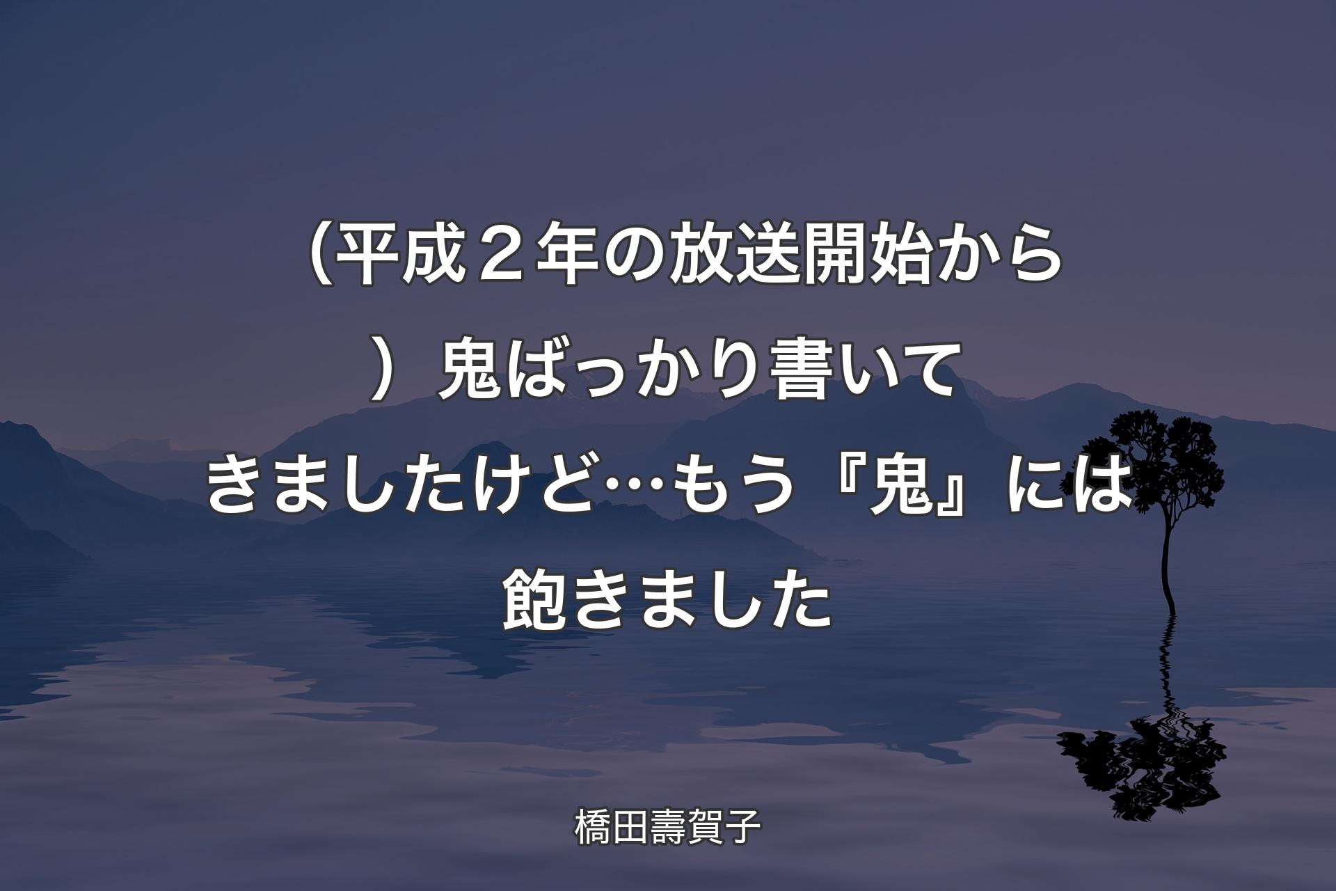 【背景4】（平成２年の放送開始から）鬼ばっかり書いてきましたけど…もう『鬼』には飽きました - 橋田壽賀子