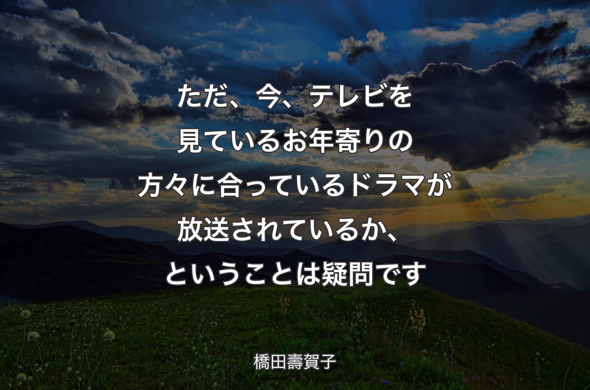 ただ、今、テレビを見ているお年寄りの方々に合っているドラマが放送されているか、ということは疑問です - 橋田壽賀子