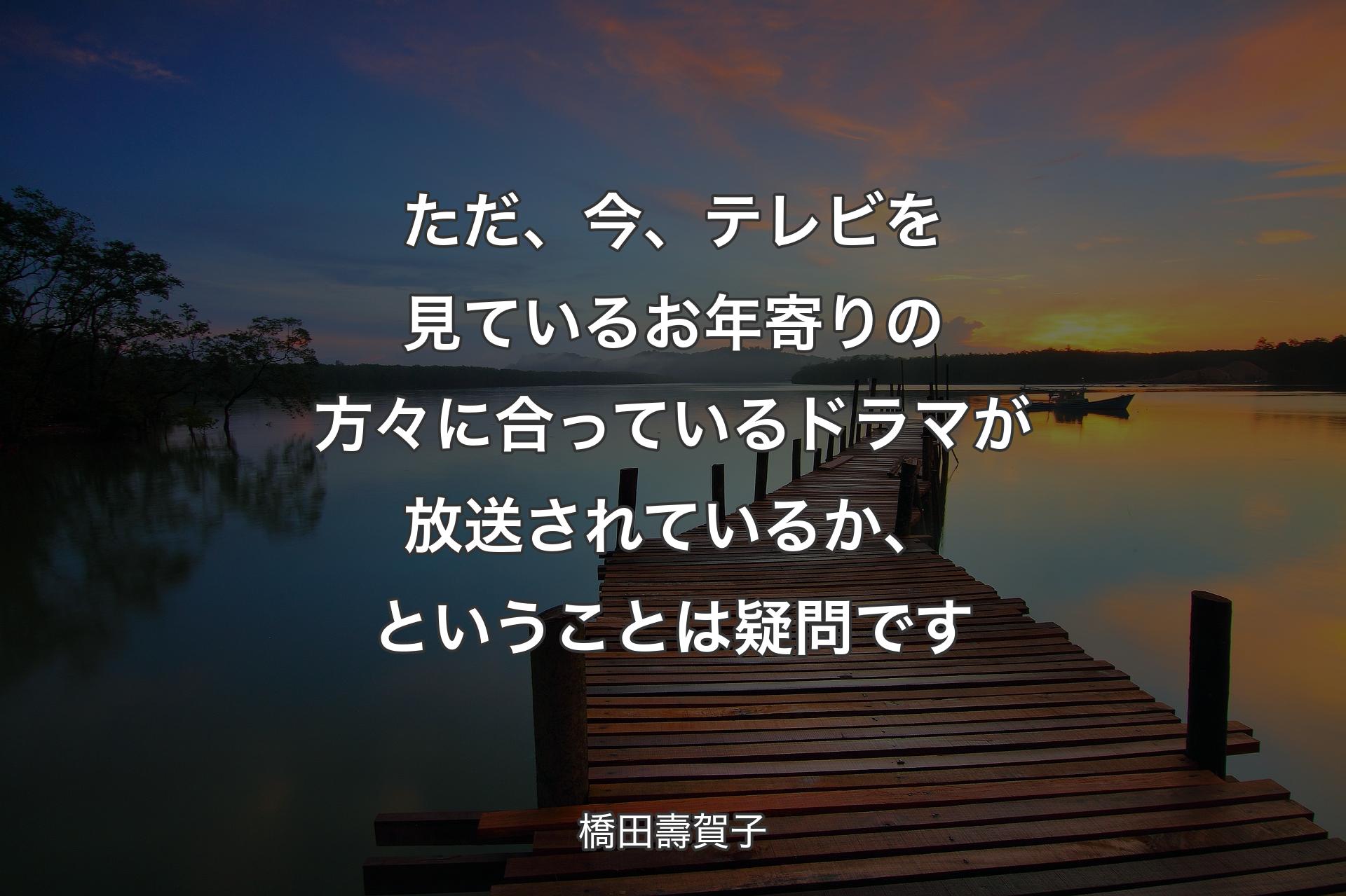 【背景3】ただ、今、テレビを見ているお年寄りの方々に合っているドラマが放送されているか、ということは疑問です - 橋田壽賀子