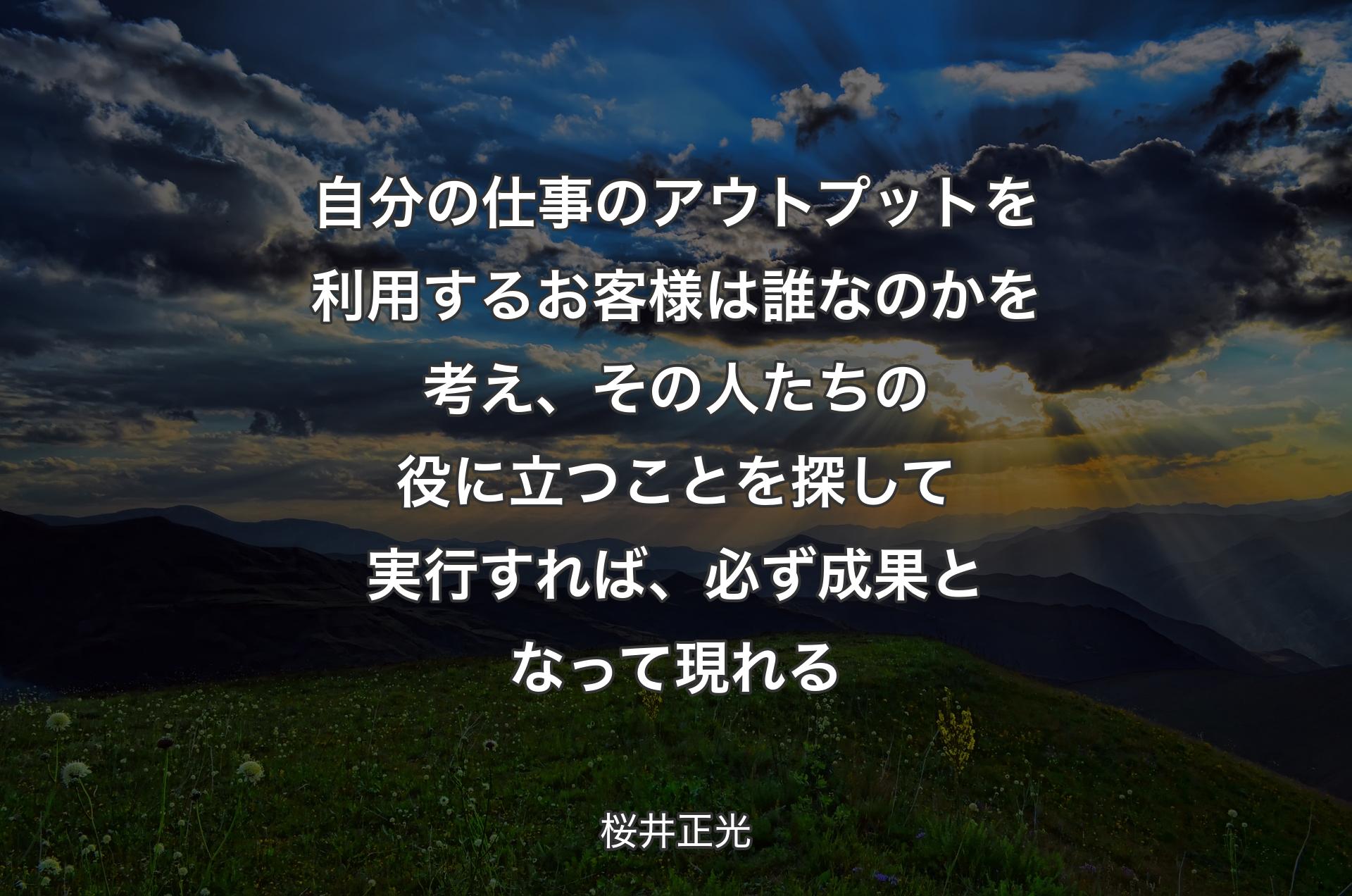 自分の�仕事のアウトプットを利用するお客様は誰なのかを考え、その人たちの役に立つことを探して実行すれば、必ず成果となって現れる - 桜井正光