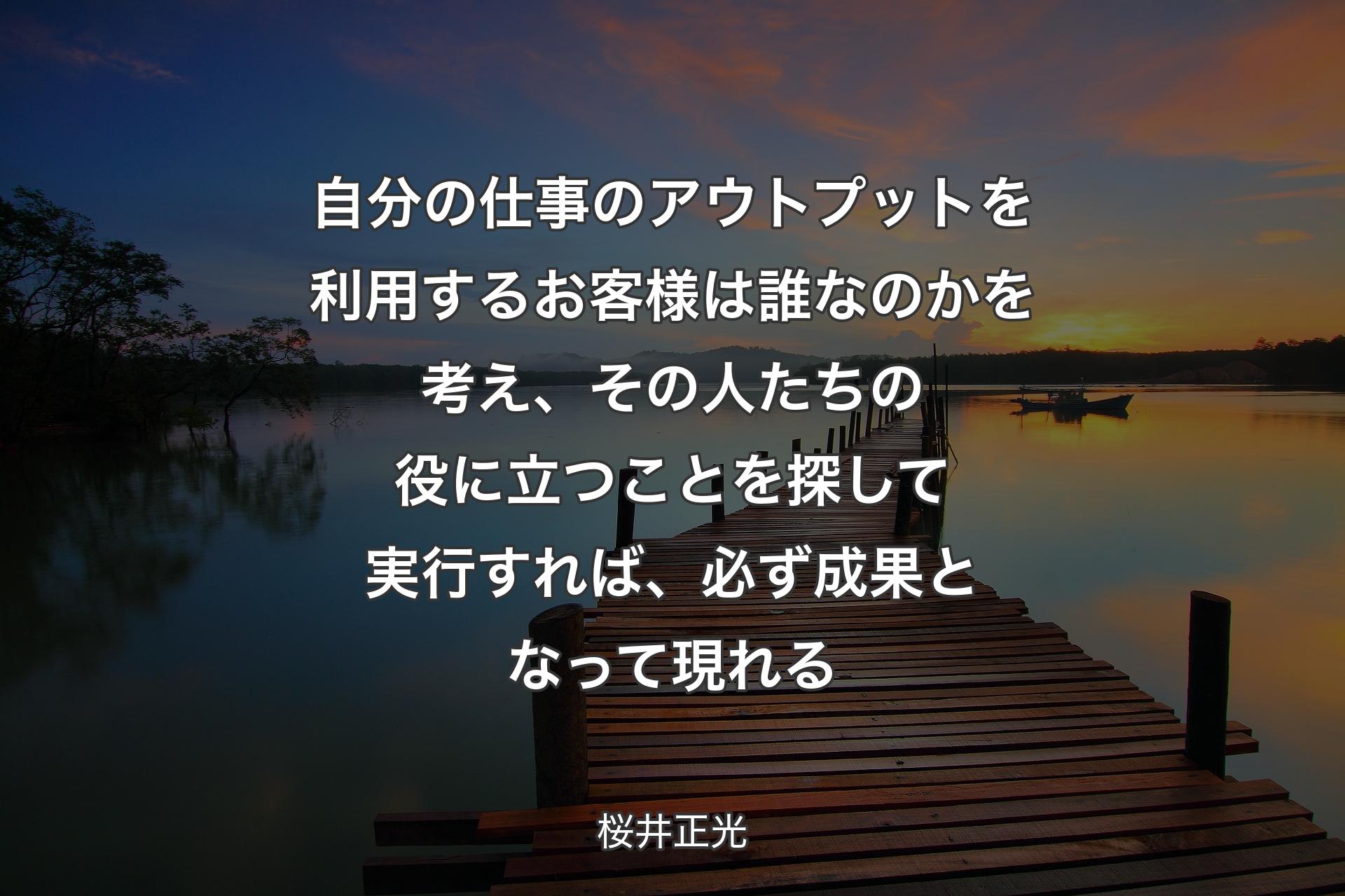 自分の仕事のアウトプットを利用するお客様は誰なのかを考え、その人たちの役に立つことを探して実行すれば、必ず成果となって現れる - 桜井正光