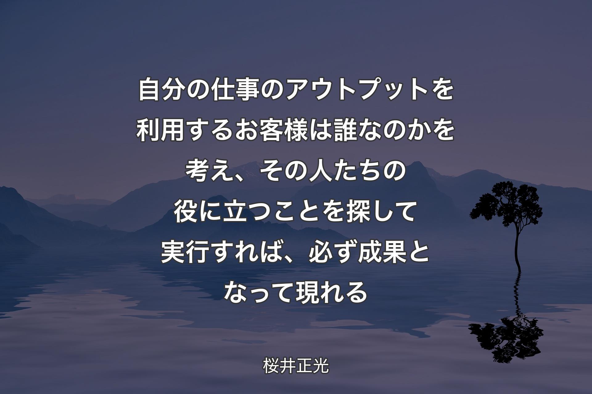 自分の仕事のアウトプットを利用するお客様は誰なのかを考え、その人たちの役に立つことを探して実行すれば、必ず成果となって現れる - 桜井正光