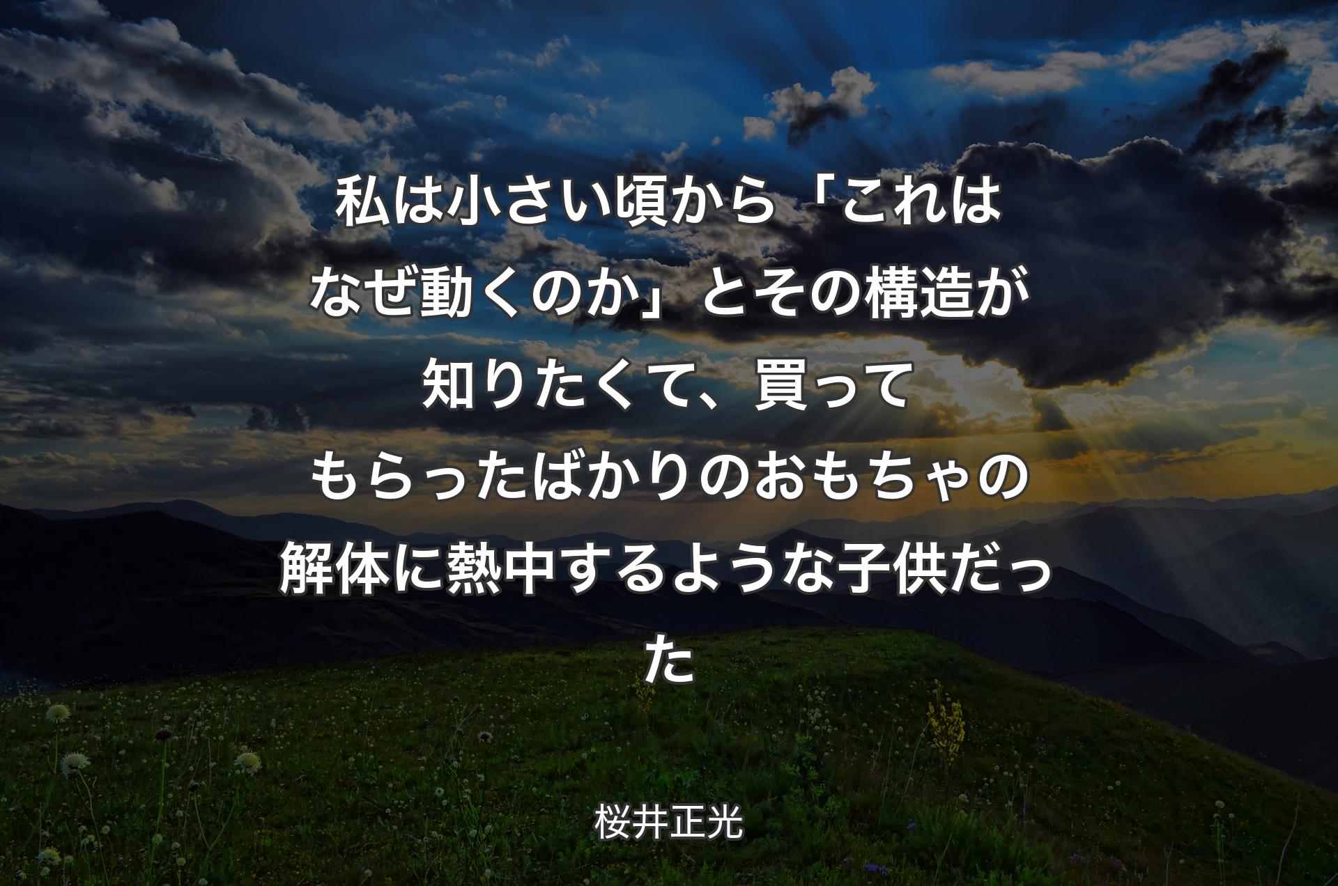 私は小さい頃から「これはなぜ動くのか」とその構造が知りたくて、買ってもらったばかりのおもちゃの解体に熱中するような子供だった - 桜井正光