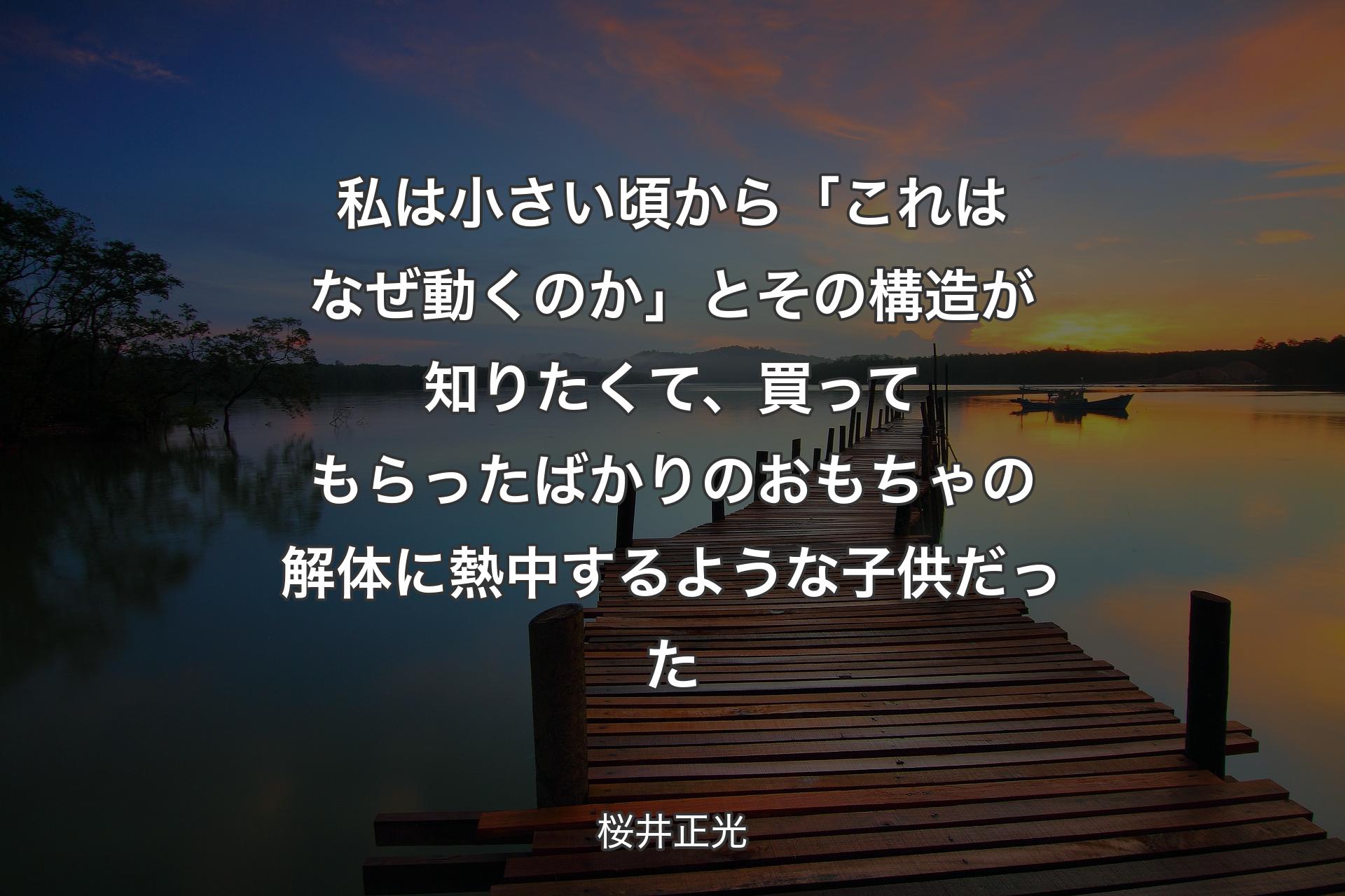 【背景3】私は小さい頃から「これはなぜ動くのか」とその構造が知りたくて、買ってもらったばかりのおもちゃの解体に熱中するような子供だった - 桜井正光