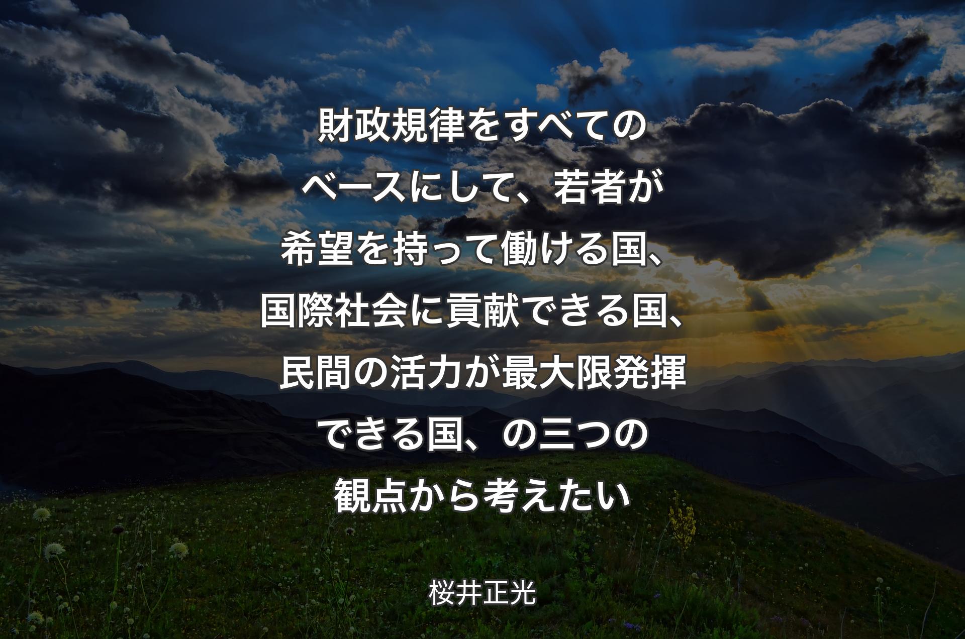 財政規律をすべてのベースにして、若者が希望を持って働ける国、国際社会に貢献できる国、民間の活力が最大限発揮できる国、の三つの観点から考えたい - 桜井正光