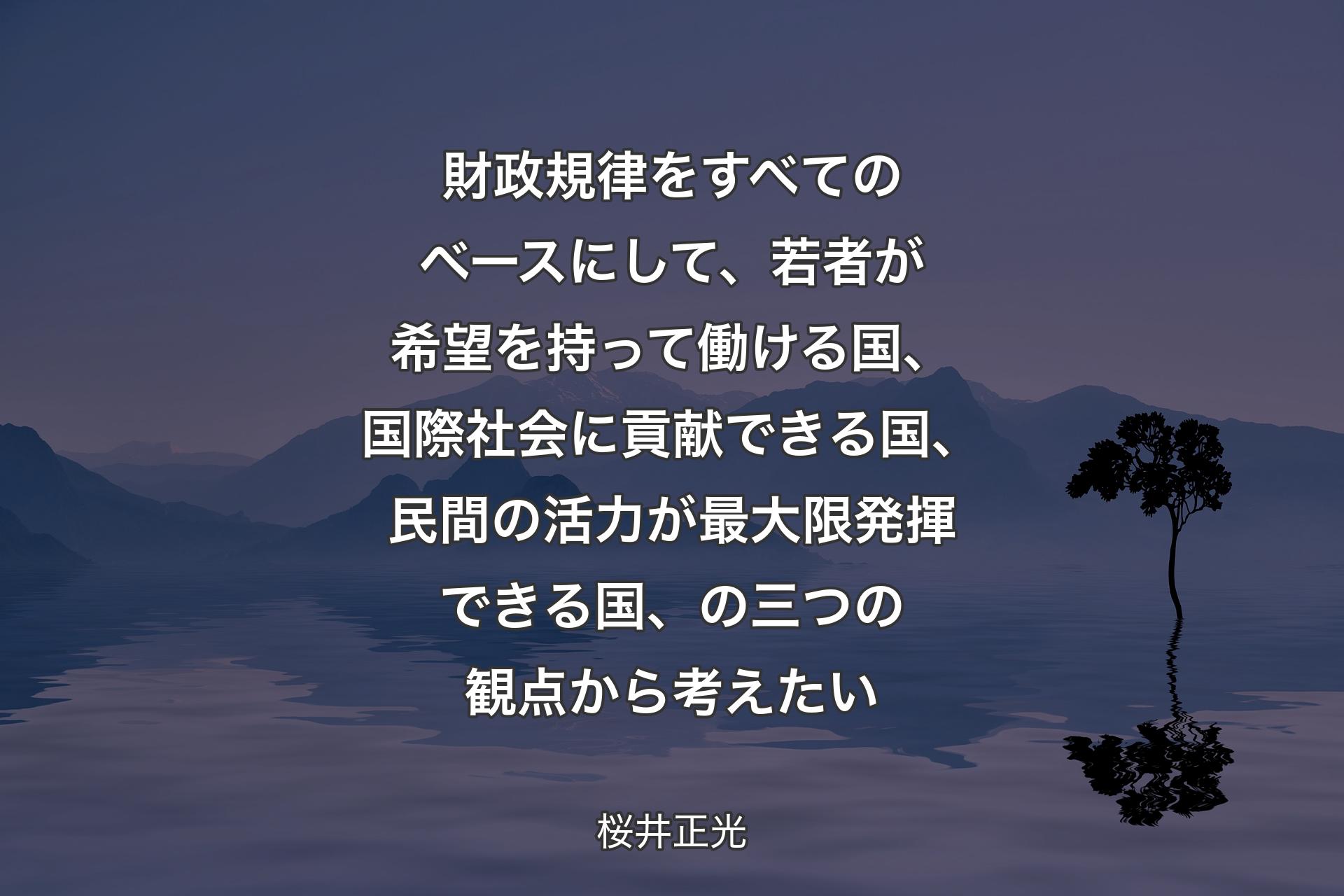 財政規律をすべてのベースにして、若者が希望を持って働ける国、国際社会に貢献できる国、民間の活力が最大限発揮できる国、の三つの観点から考えたい - 桜井正光