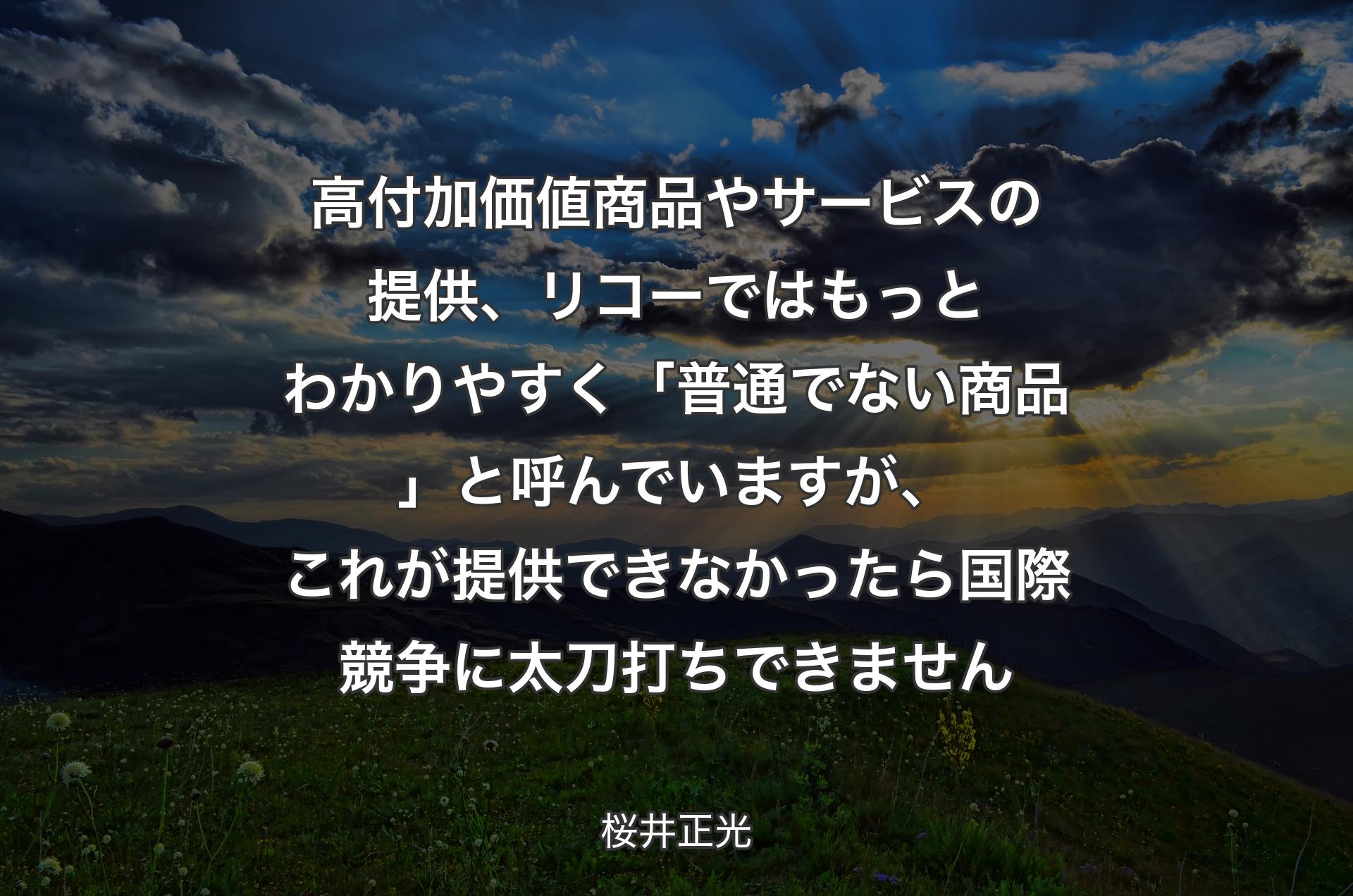 高付加価値商品やサービスの提供、リコーではもっとわかりやすく「普通でない商品」と呼んでいますが、これが提供できなかったら国際競争に太刀打ちできません - 桜井正光