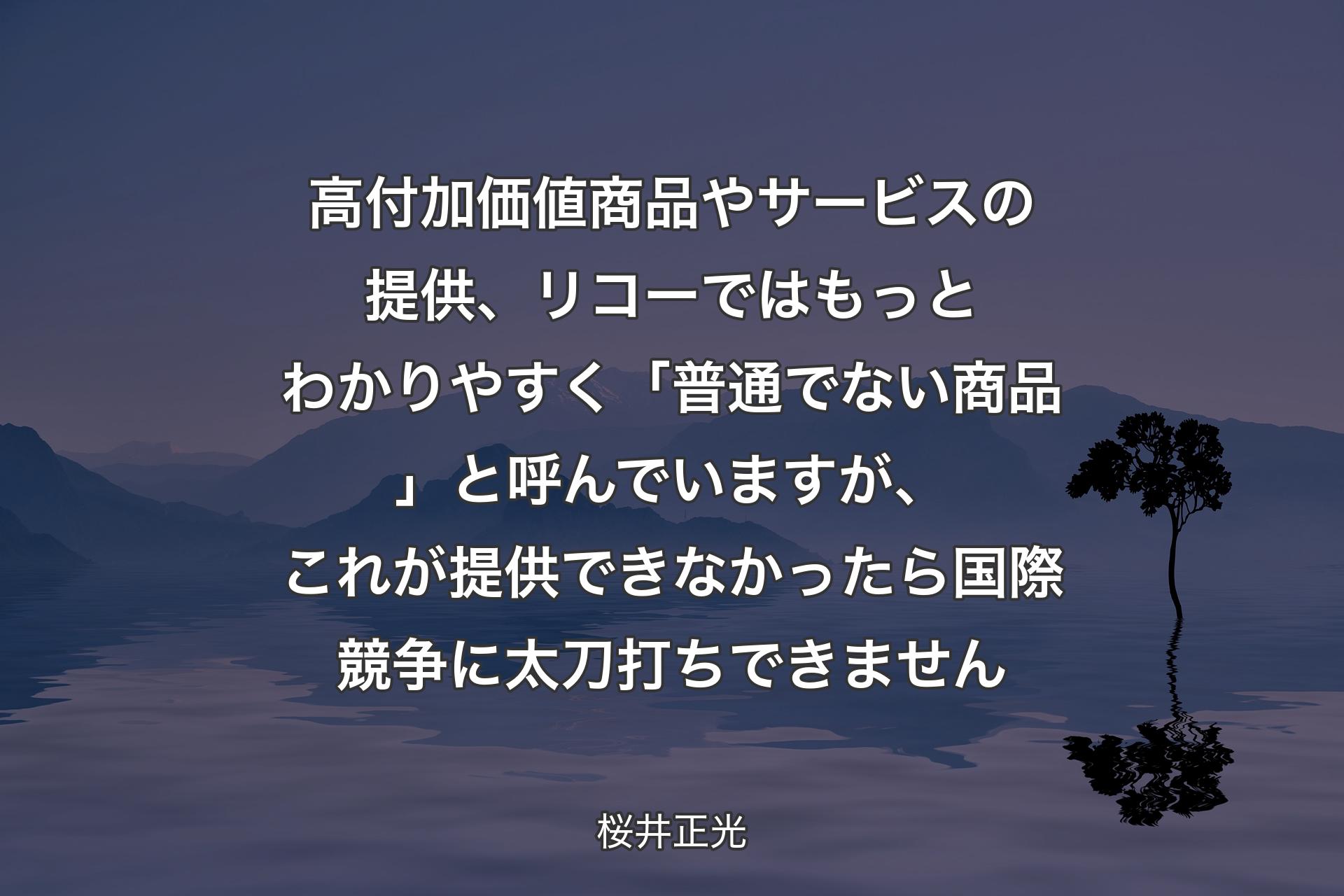 高付加価値商品やサービスの提供、リコーではもっとわかりやすく「普通でない商品」と呼んでいますが、これが提供できなかったら国際競争に太刀打ちできません - 桜井正光