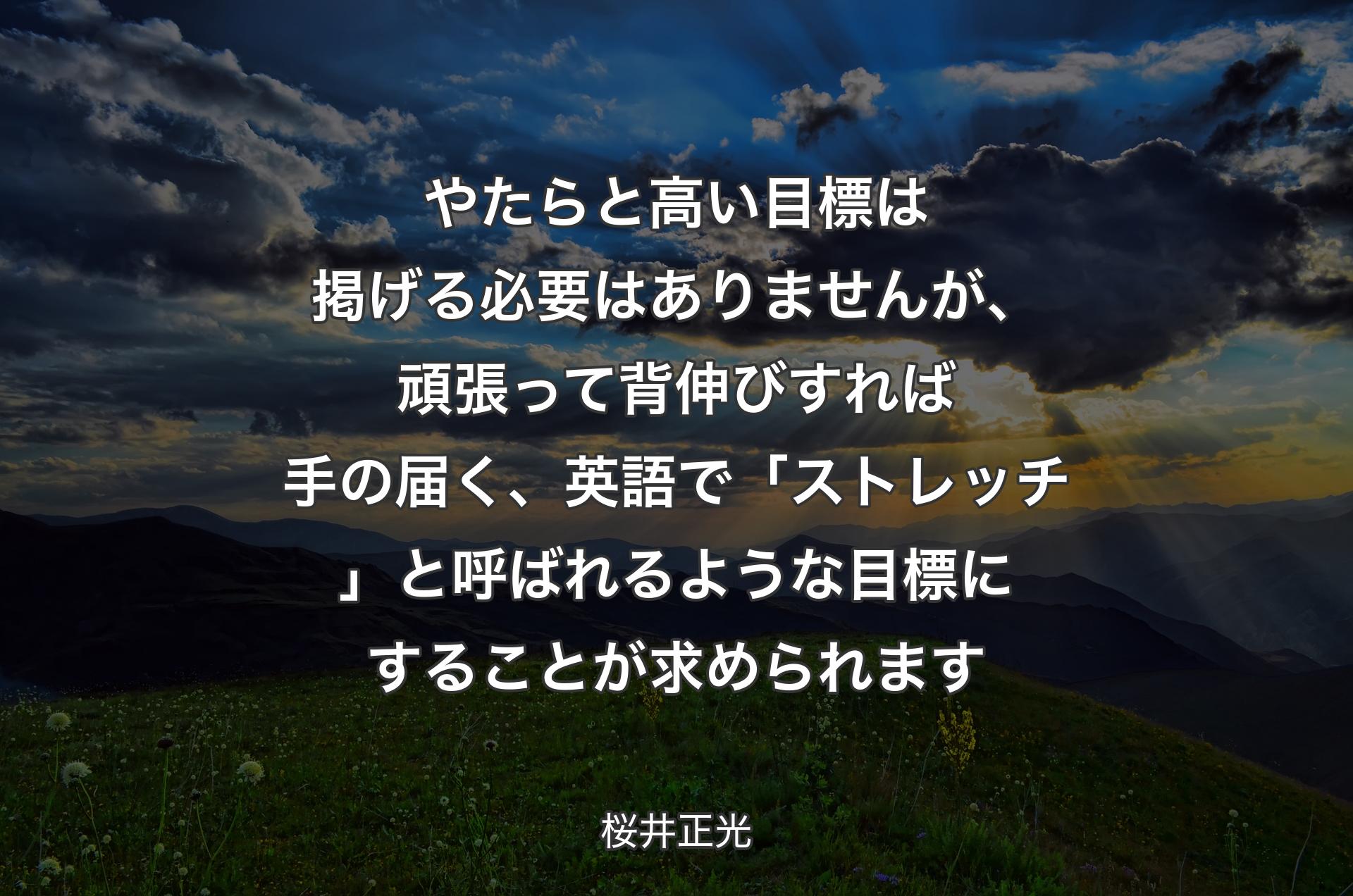 やたらと高い目標は掲げる必要はありませんが、頑張って背伸びすれば手の届く、英語で「ストレッチ」と呼ばれるような目標にすることが求められます - 桜井正光