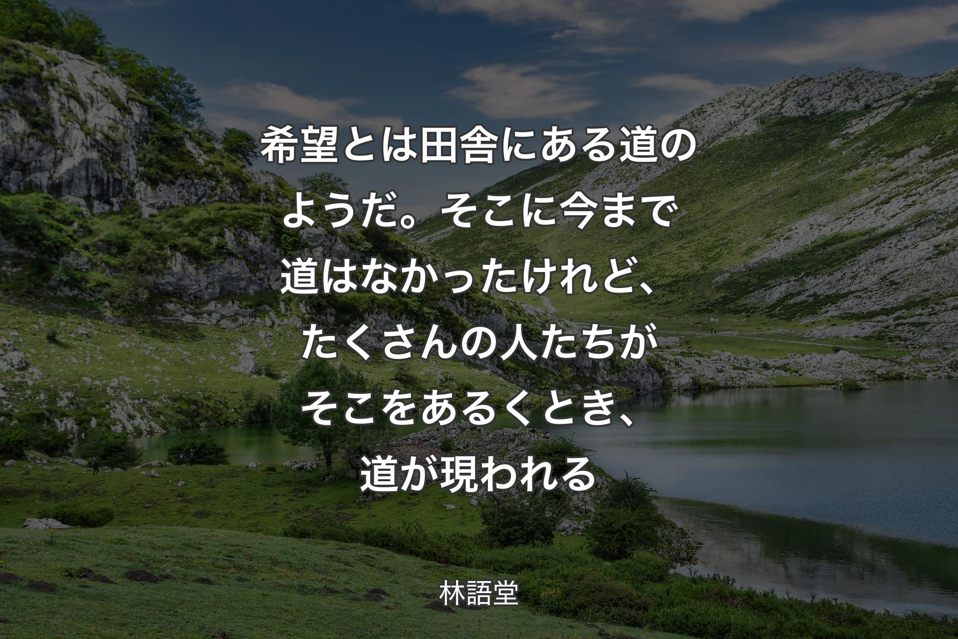 希望とは田舎にある道のようだ。そこに今まで道はなかったけれど、たくさんの人たちがそこをあるくとき、道が現われる - 林語堂