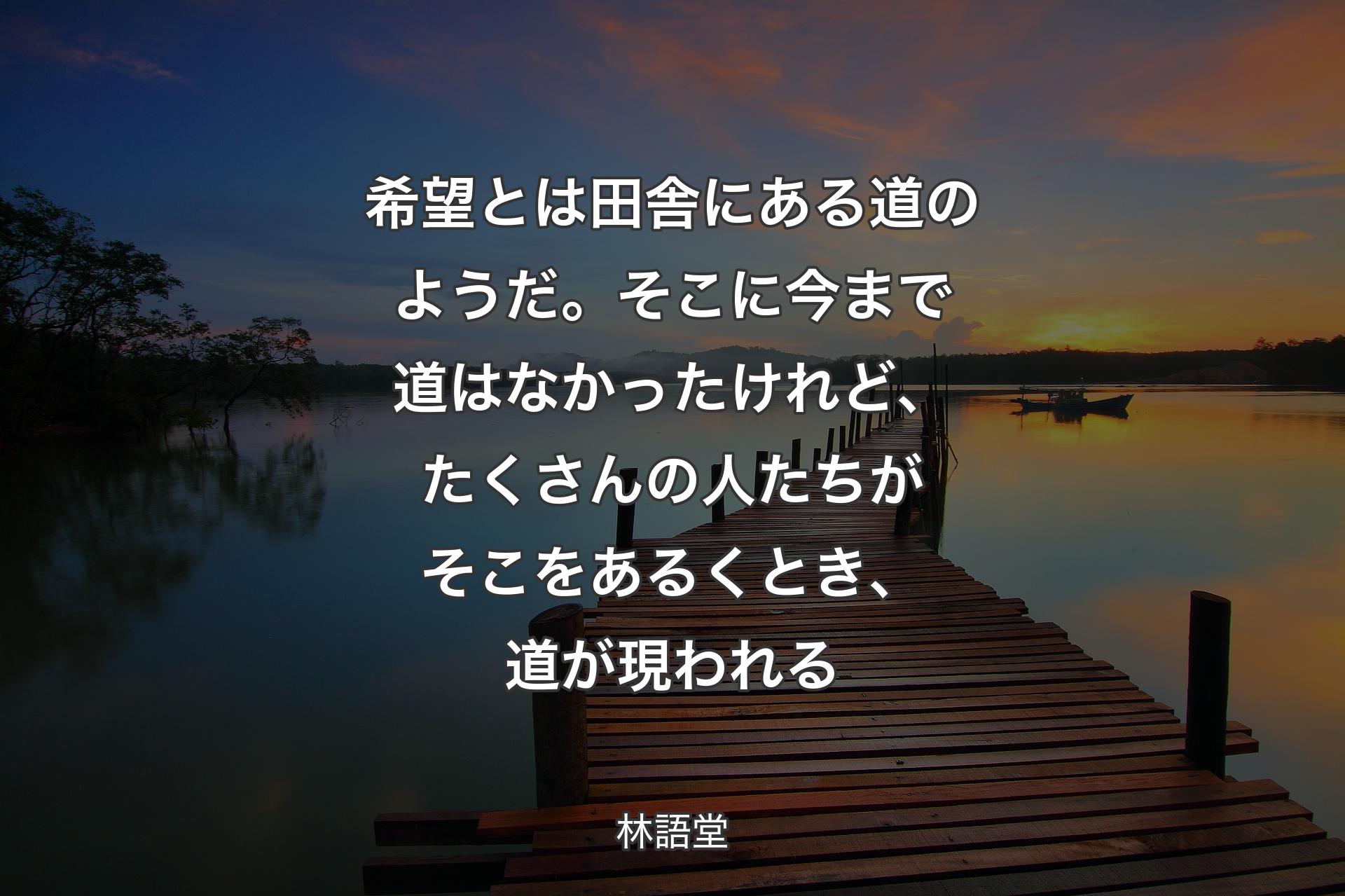 【背景3】希望とは田舎にある道のようだ。そこに今まで道はなかったけれど、たくさんの人たちがそこをあるくとき、道が現われる - 林語堂