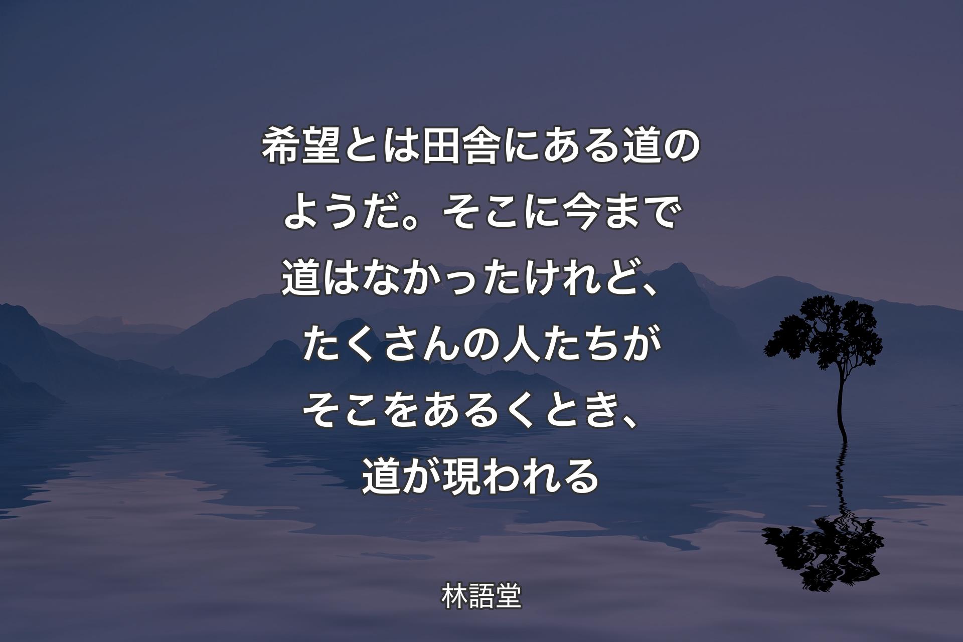 【背景4】希望とは田舎にある道のようだ。そこに今まで道はなかったけれど、たくさんの人たちがそこをあるくとき、道が現われる - 林語堂