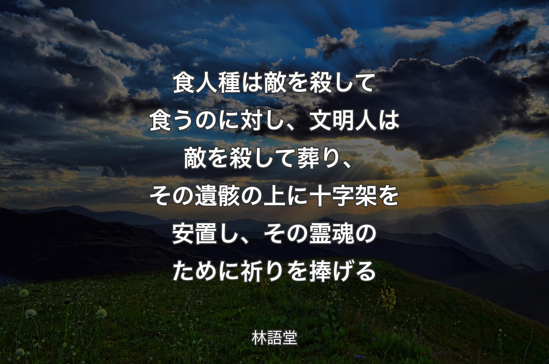 食人種は敵を殺して食うのに対し、文明人は敵を殺して葬り、その遺骸の上に十字架を安置し、その霊魂のために祈りを捧げる - 林語堂