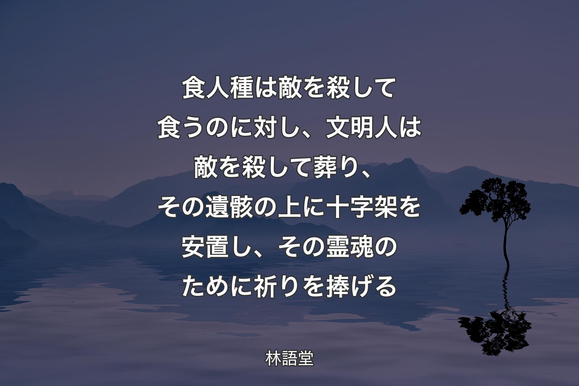 【背景4】食人種は敵を殺して食うのに対し、文明人は敵を殺して葬り、その遺骸の上に十字架を安置し、その霊魂のために祈りを捧げる - 林語堂