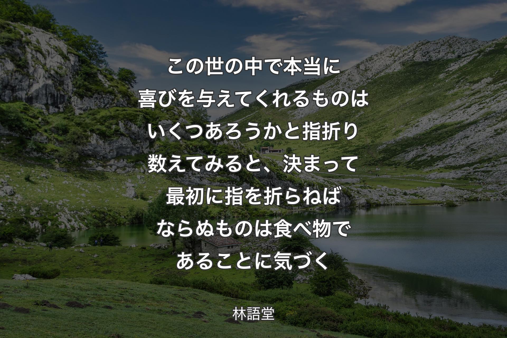 【背景1】この世の中で本当に喜びを与えてくれるものはいくつあろうかと指折り数えてみると、決まって最初に指を折らねばならぬものは食べ物であることに気づく - 林語堂