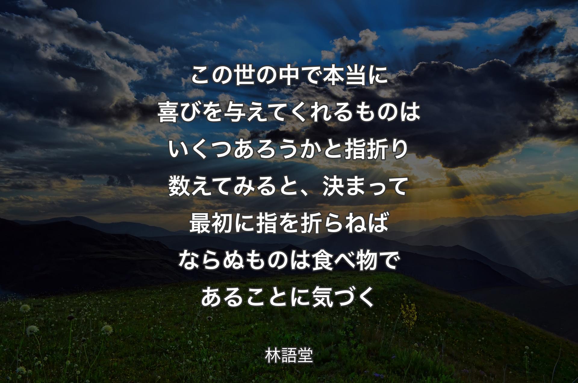 この世の中で本当に喜びを与えてくれるものはいくつあろうかと指折り数えてみると、決まって最初に指を折らねばならぬものは食べ物であることに気づく - 林語堂