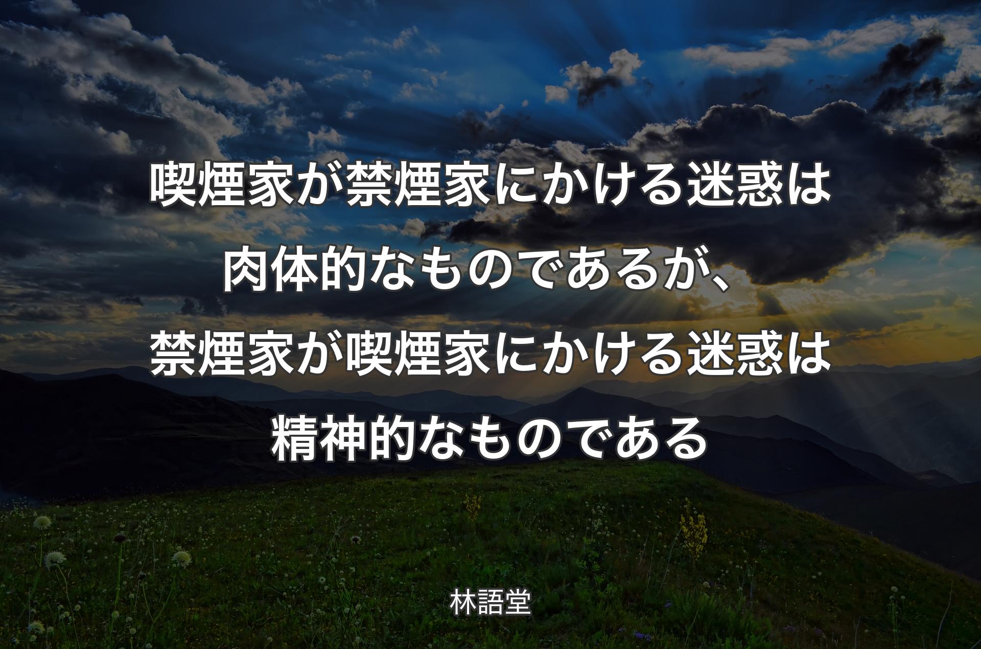 喫煙家が禁煙家にかける迷惑は肉体的なものであるが、禁煙家が喫煙家にかける迷惑は精神的なものである - 林語堂