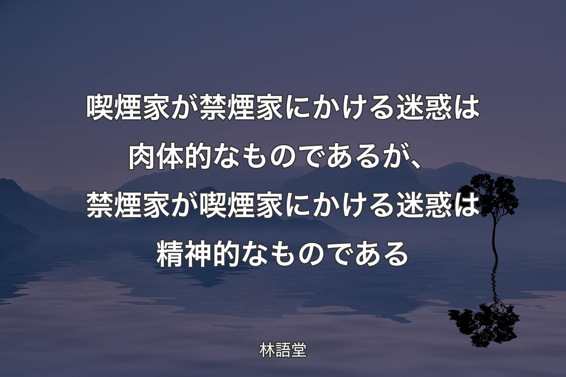 【背景4】喫煙家が禁煙家にかける迷惑は肉体的なものであるが、禁煙家が喫煙家にかける迷惑は精神的なものである - 林語堂