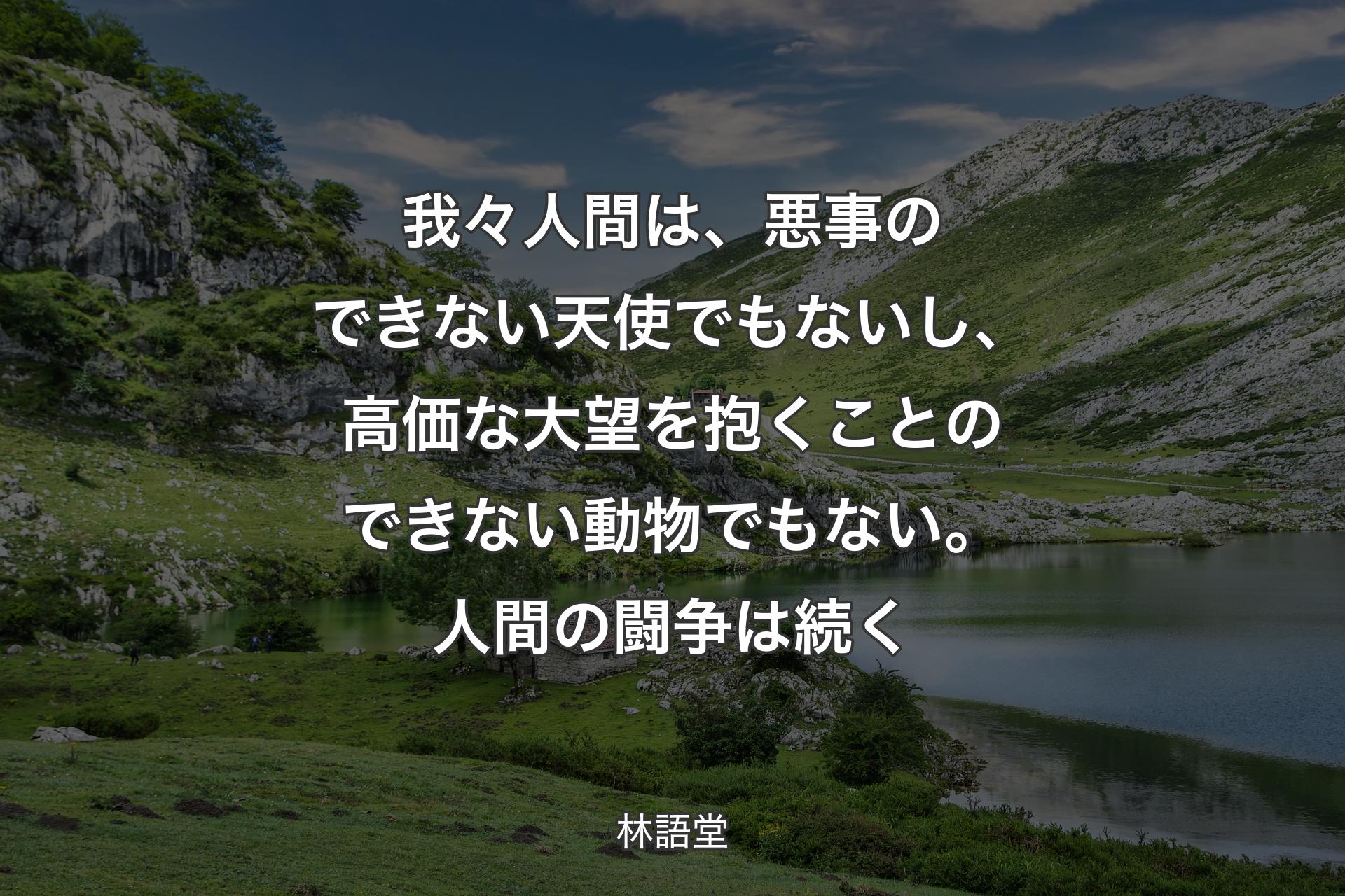 【背景1】我々人間は、悪事のできない天使でもないし、高価な大望を抱くことのできない動物でもない。人間の闘争は続く - 林語堂