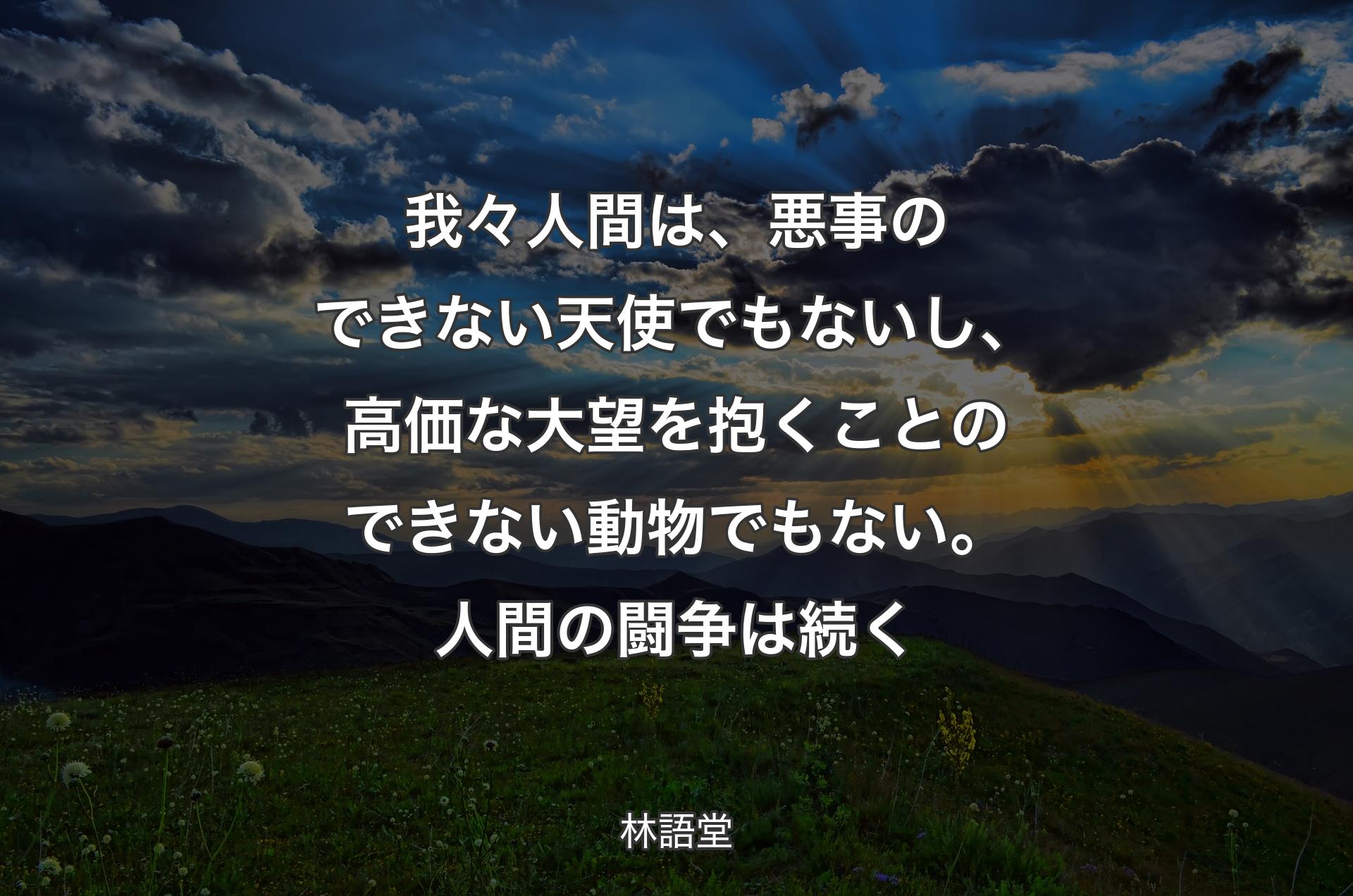 我々人間は、悪事のできない天使でもないし、高価な大望を抱くことのできない動物でもない。人間の闘争は続く - 林語堂