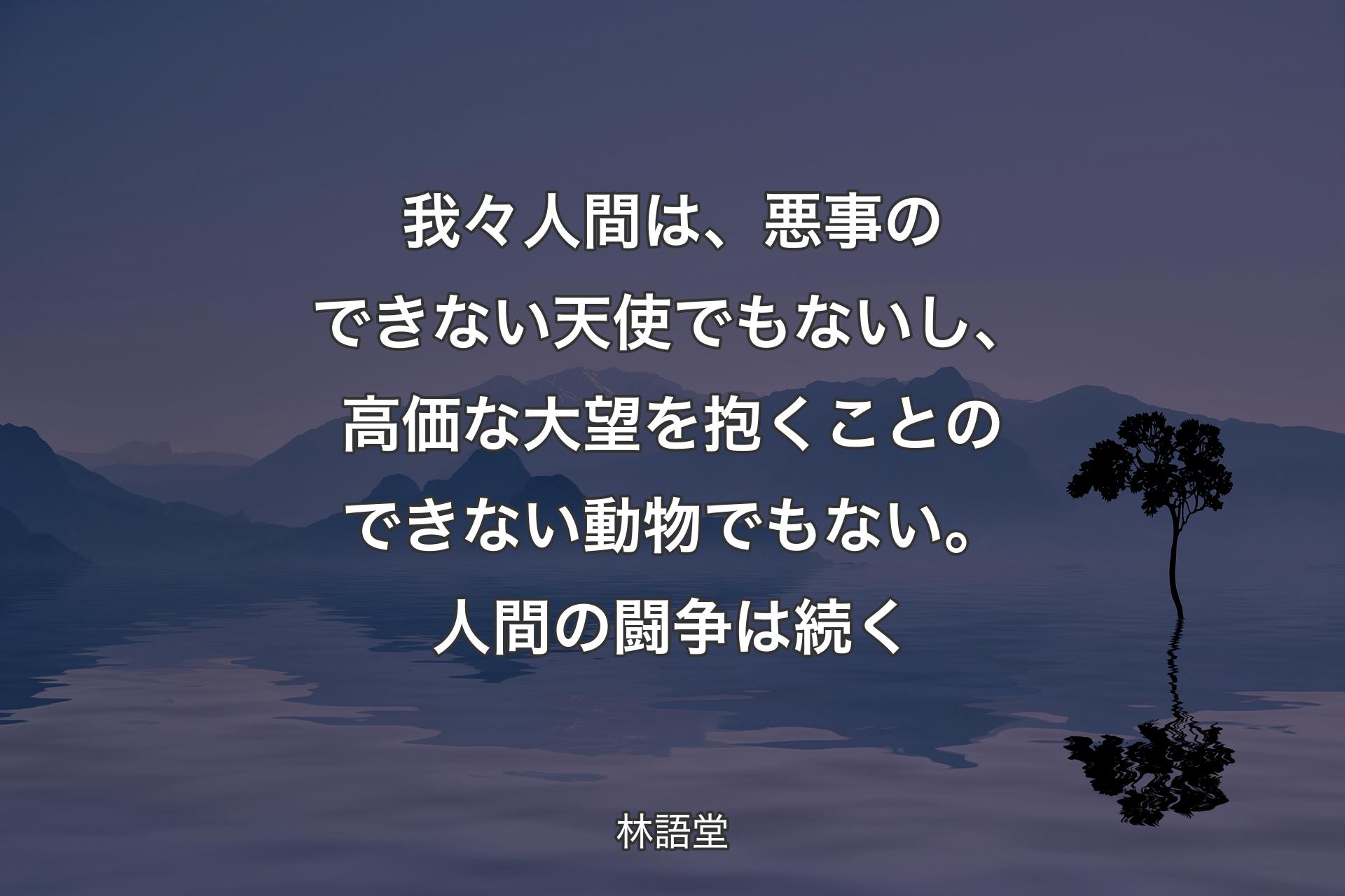 【背景4】我々人間は、悪事のできない天使でもないし、高価な大望を抱くことのできない動物でもない。人間の闘争は続く - 林語堂