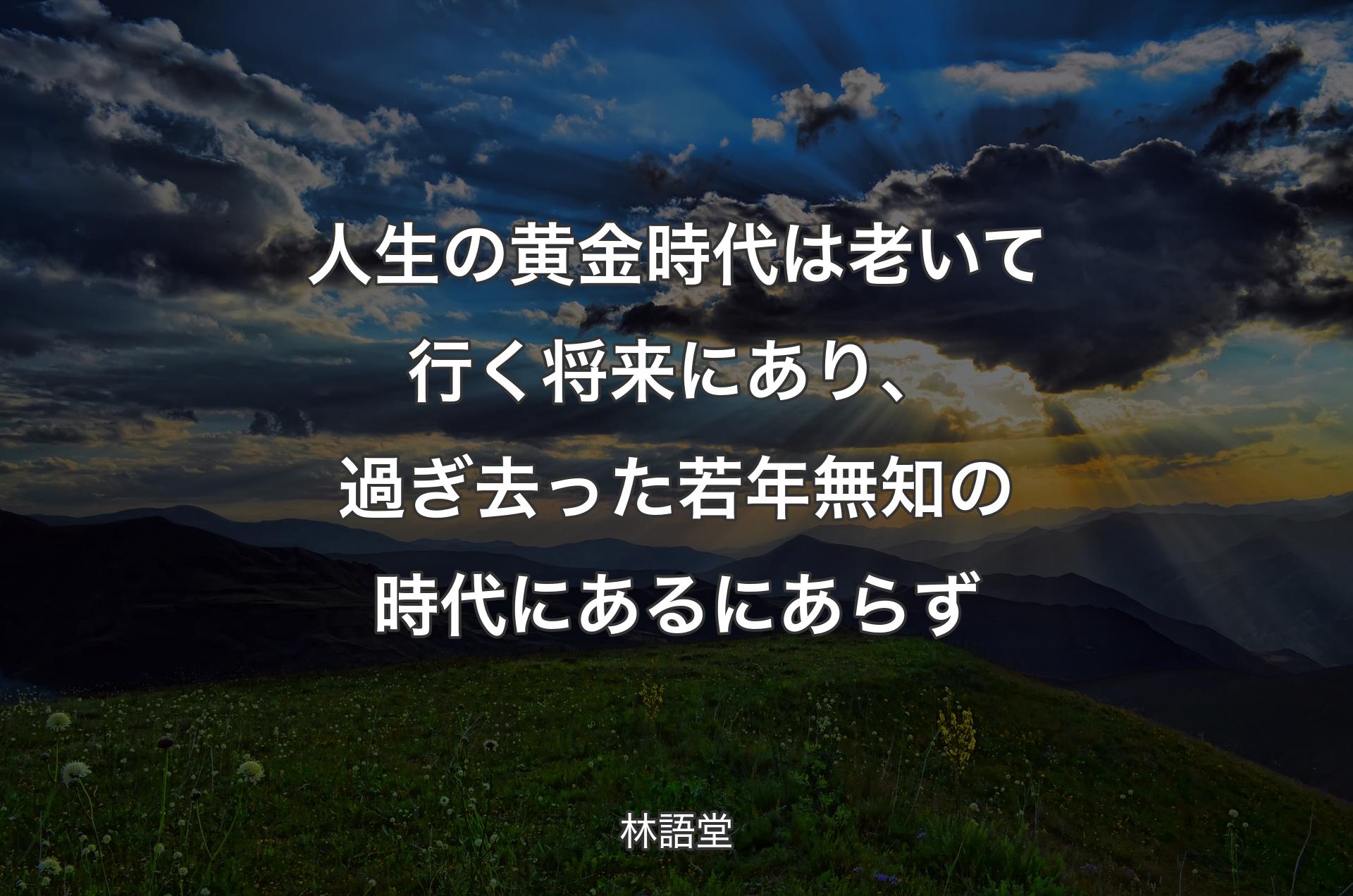 人生の黄金時代は老いて行く将来にあり、過ぎ去った若年無知の時代にあるにあらず - 林語堂