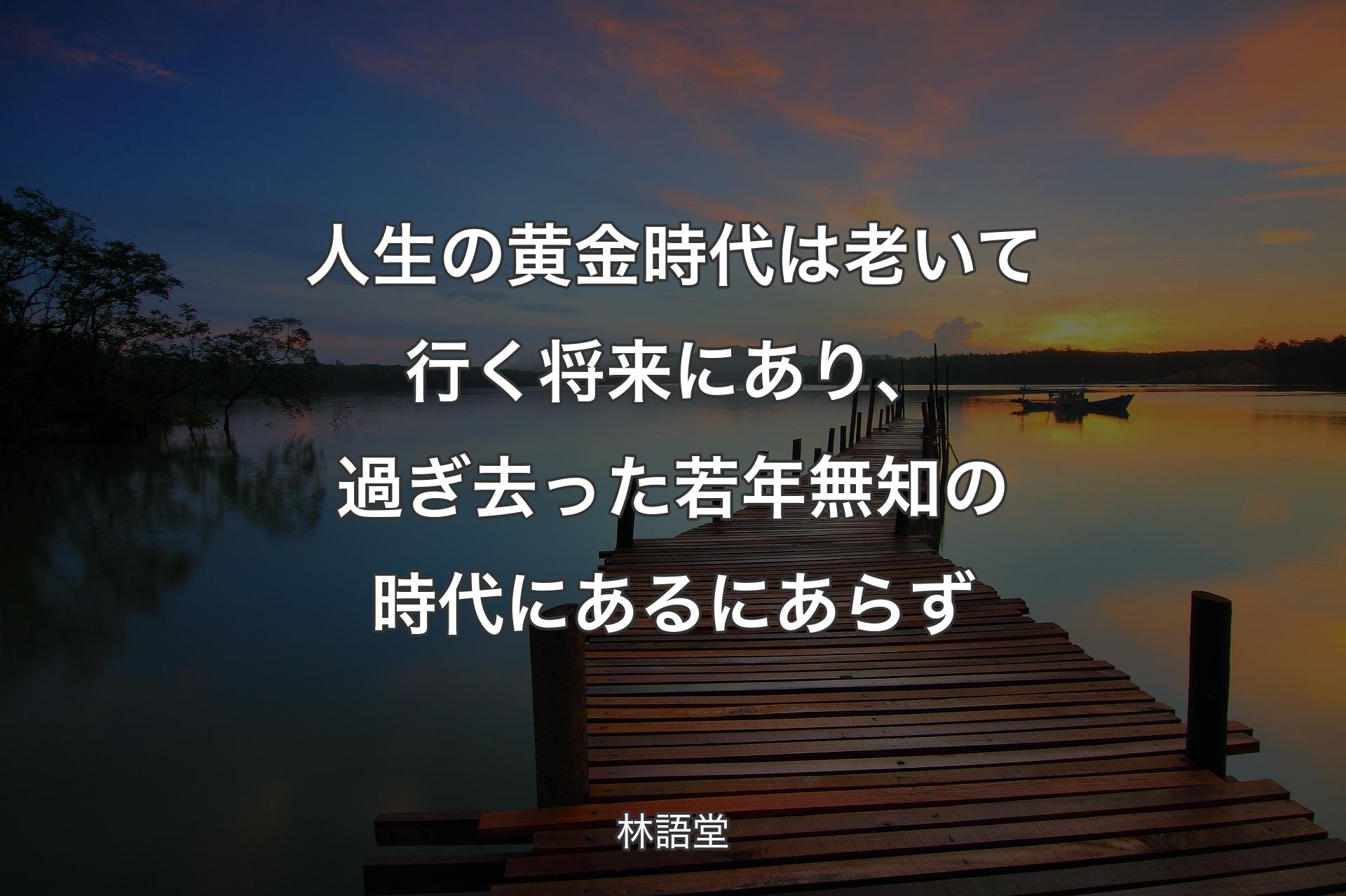 人生の黄金時代は老いて行く将来にあり、過ぎ去った若年無知の時代にあるにあらず - 林語堂