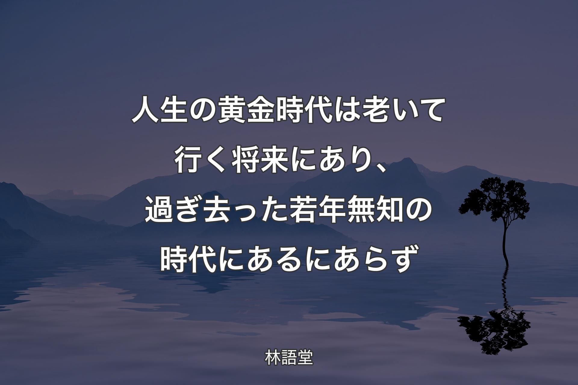 人生の黄金時代は老いて行く将来にあり、過ぎ去った若年無知の時代にあるにあらず - 林語堂