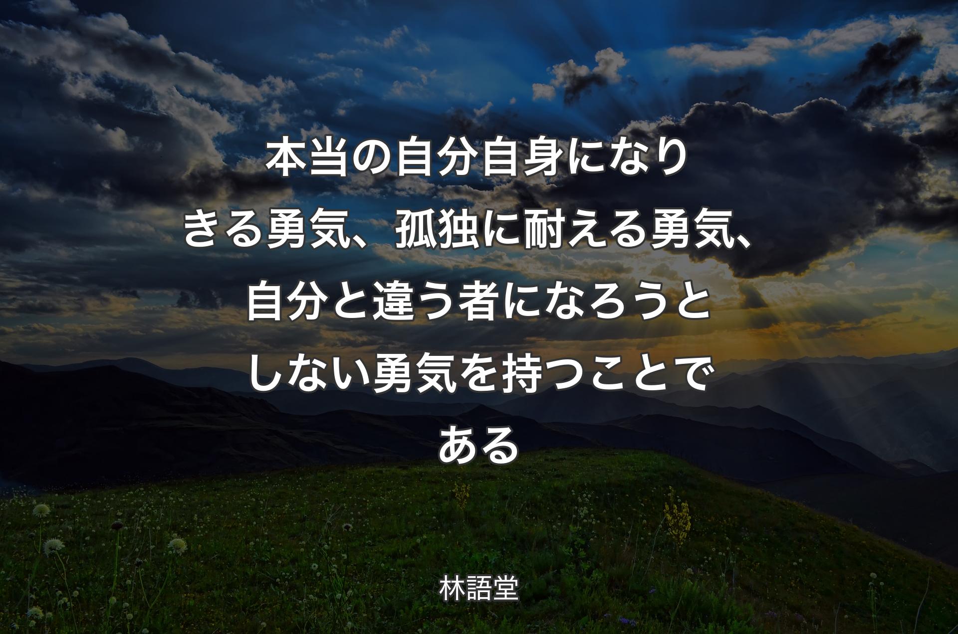 本当の自分自身になりきる勇気、孤独に耐える勇気、自分と違う者になろうとしない勇気を持つことである - 林語堂