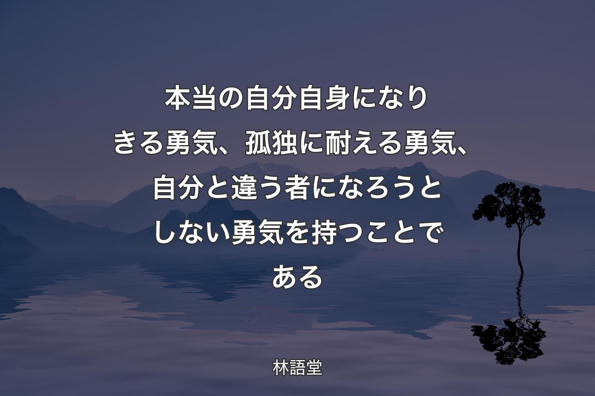 本当の自分自身になりきる勇気、孤独に耐える勇気、自分と違う者になろうとしない勇気を持つことである - 林語堂