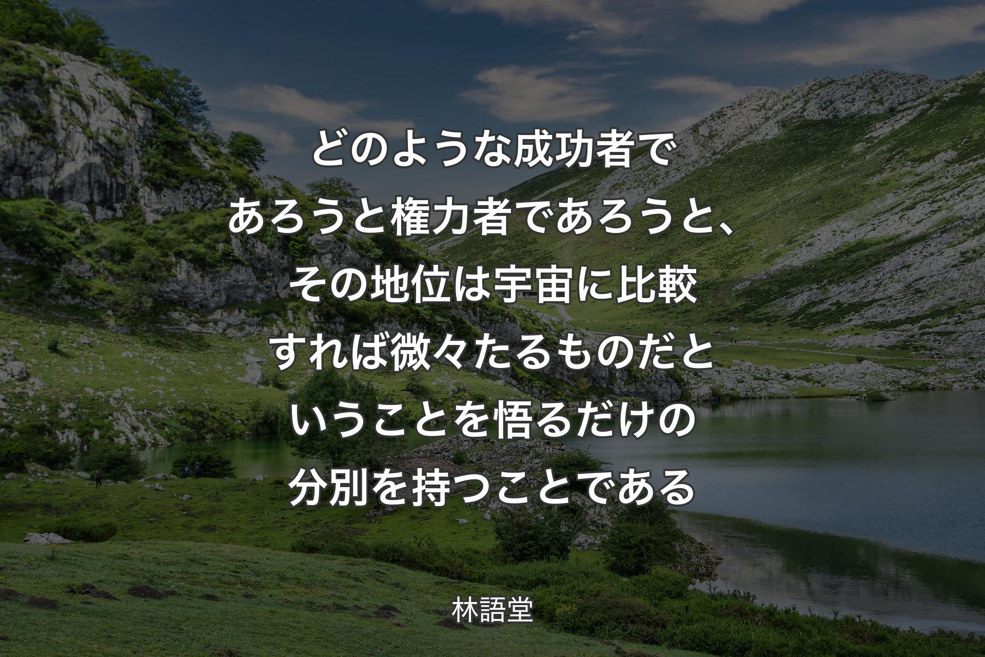 どのような成功者であろうと権力者であろうと、その地位は宇宙に比較すれば微々たるものだということを悟るだけの分別を持つことである - 林語堂