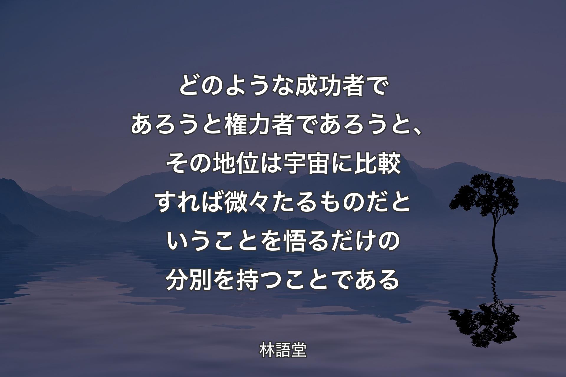 どのような成功者であろうと権力者であろうと、その地位は宇宙に比較すれば微々たるものだということを悟るだけの分別を持つことである - 林語堂