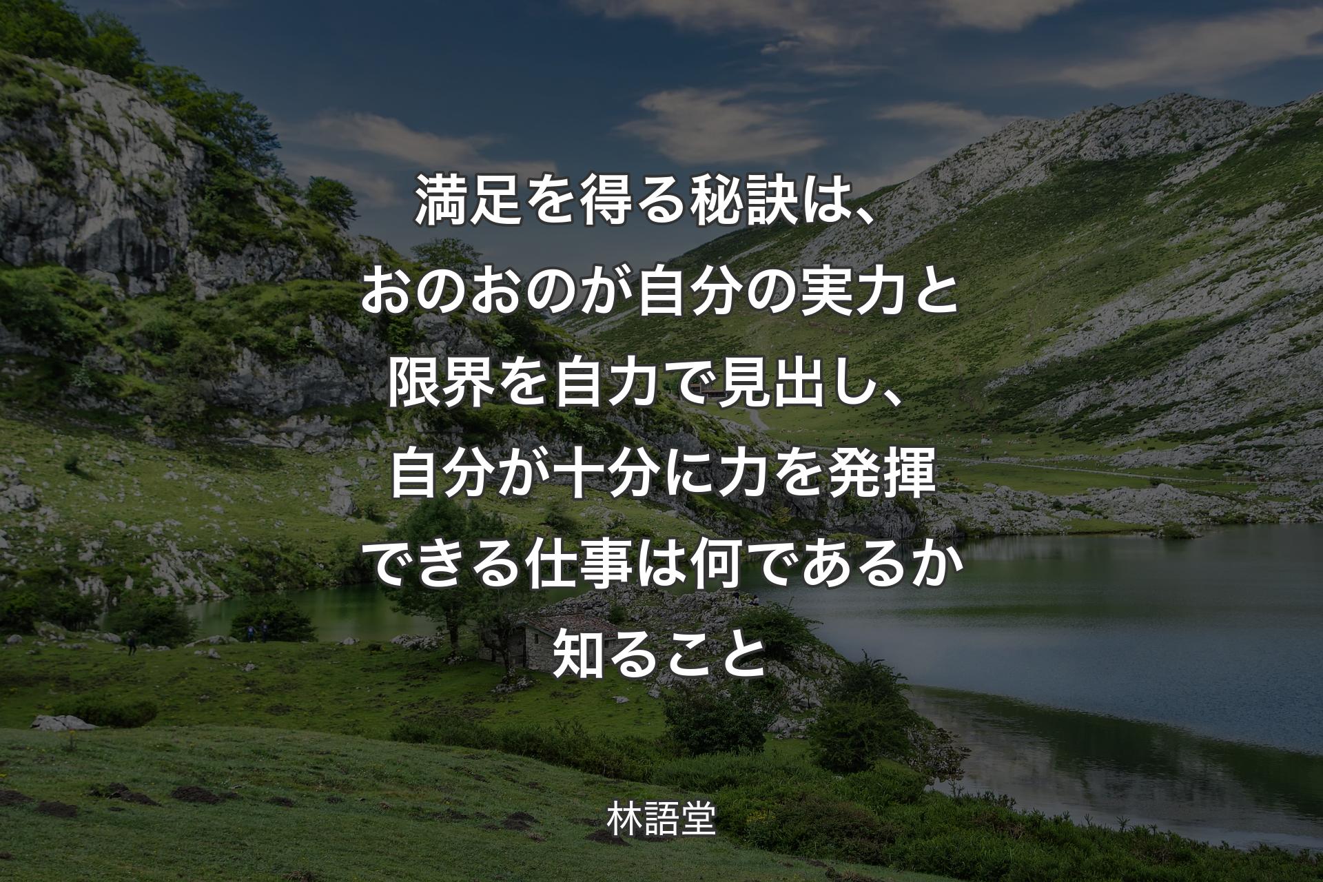 【背景1】満足を得る秘訣は、おのおのが自分の実力と限界を自力で見出し、自分が十分に力を発揮できる仕事は何であるか知ること - 林語堂