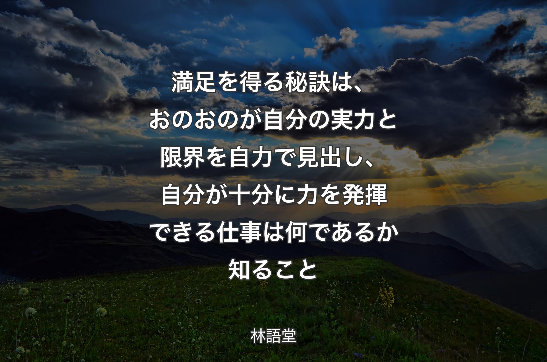 満足を得る秘訣は、おのおのが自分の実力と限界を自力で見出し、自分が十分に力を発揮できる仕事は何であるか知ること - 林語堂