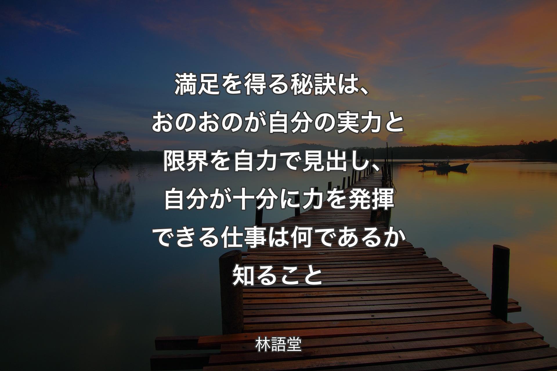 満足を得る秘訣は、おのおのが自分の実力と限界を自力で見出し、自分が十分に力を発揮できる仕事は何であるか知ること - 林語堂