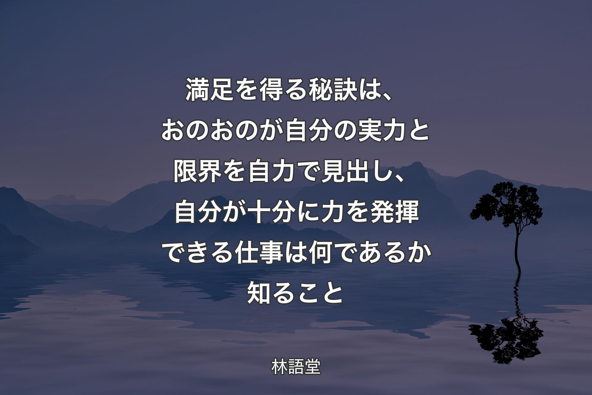 【背景4】満足を得る秘訣は、おのおのが自分の実力と限界を自力で見出し、自分が十分に力を発揮できる仕事は何であるか知ること - 林語堂