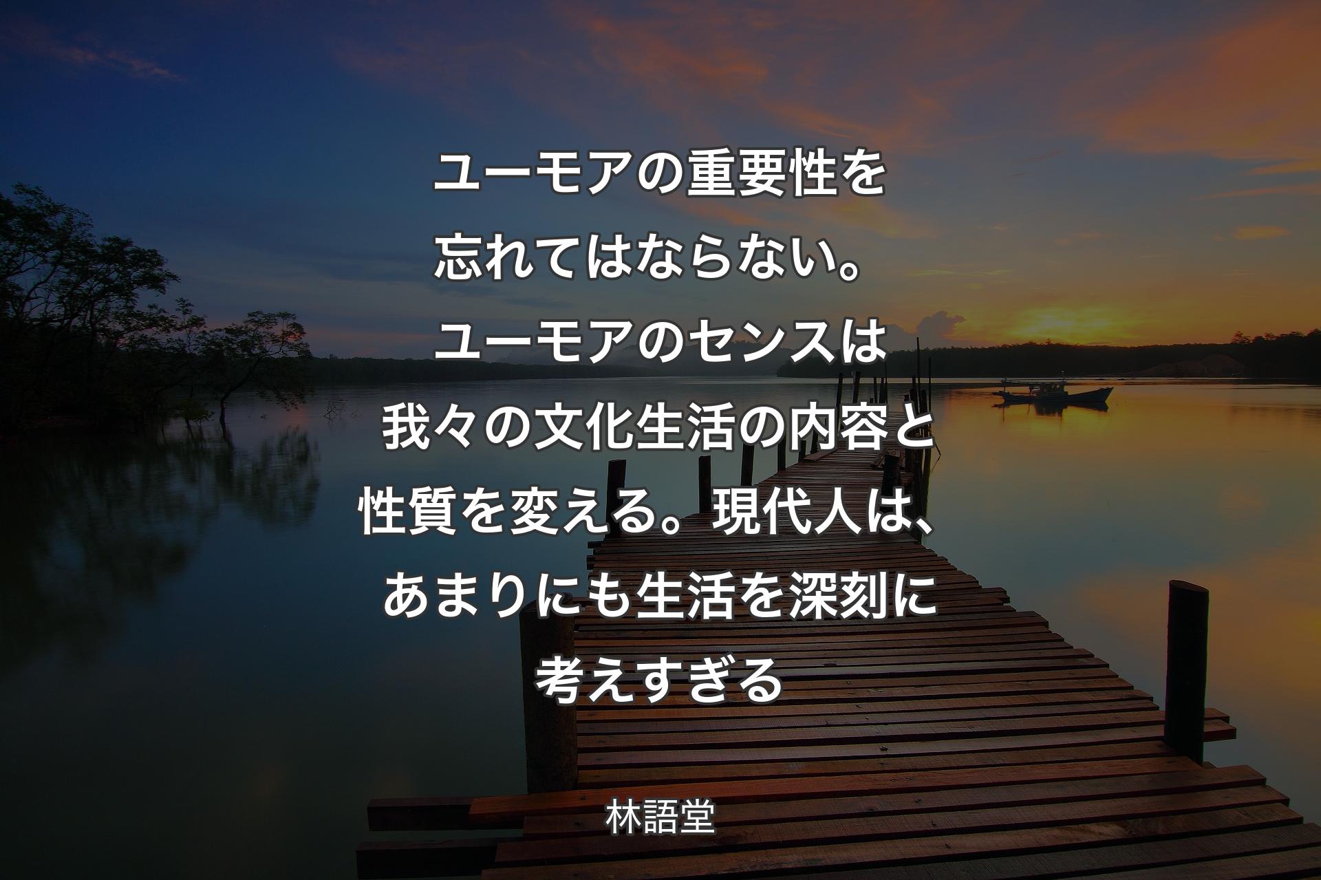 ユーモアの重要性を忘れてはならない。ユーモアのセンスは我々の文化生�活の内容と性質を変える。現代人は、あまりにも生活を深刻に考えすぎる - 林語堂