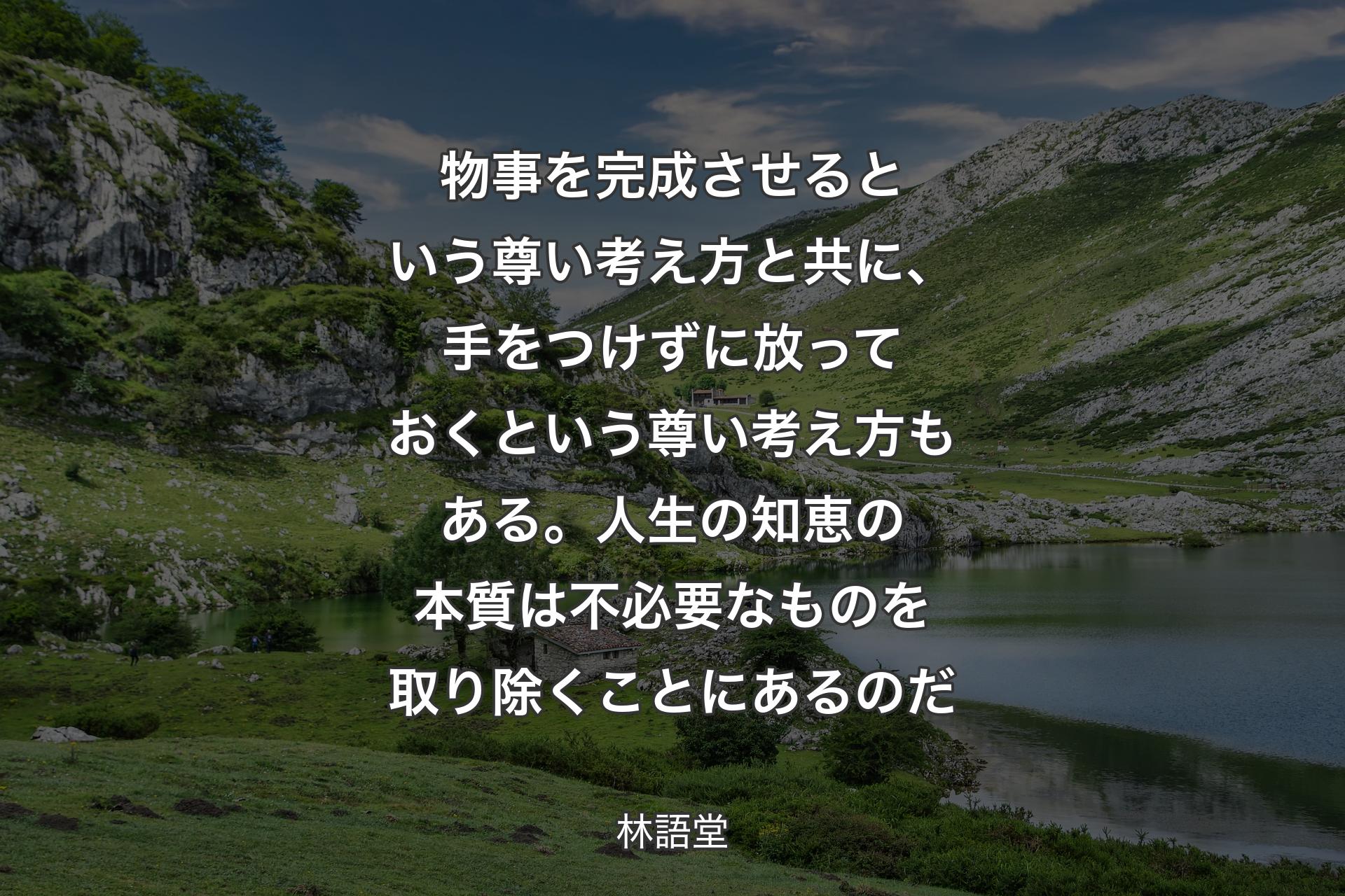 物事を完成させるという尊い考え方と共に、手をつけずに放っておくという尊い考え方もある。人生の知恵の本質は不必要なものを取り除くことにあるのだ - 林語堂