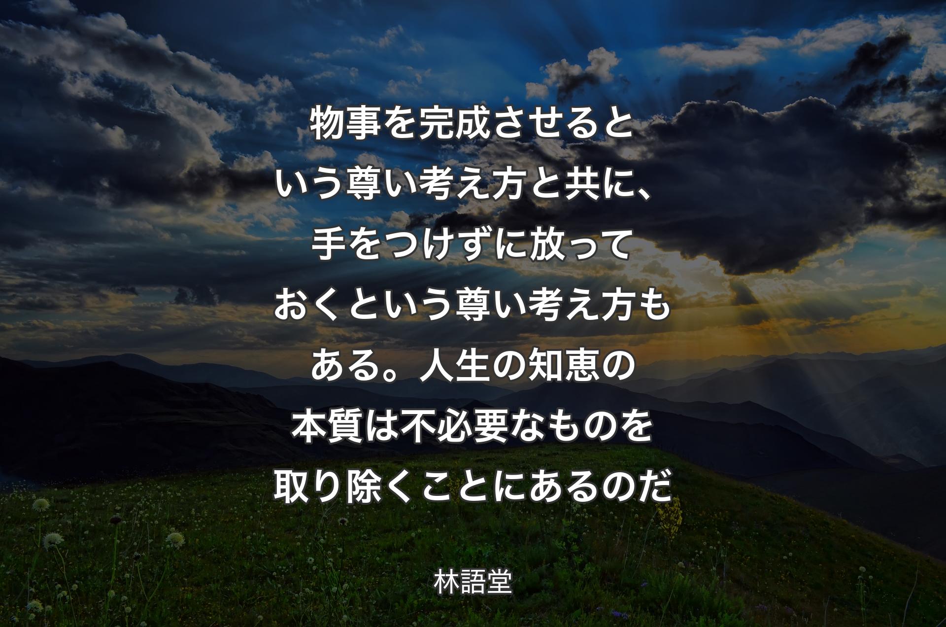 物事を完成させるという尊い考え方と共に、手をつけずに放っておくという尊い考え方もある。人生の知恵の本質は不必要なものを取り除くことにあるのだ - 林語堂