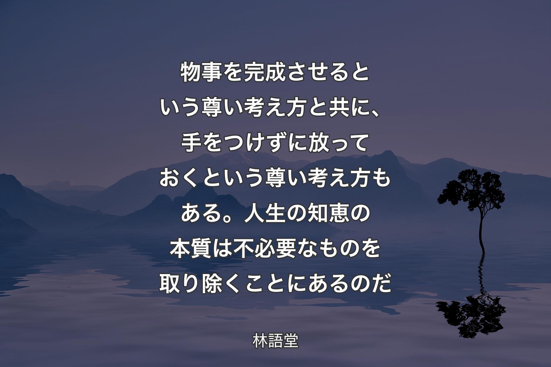 【背景4】物事を完成させるという尊い考え方と共に、手をつけずに放っておくという尊い考え方もある。人生の知恵の本質は不必要なものを取り除くことにあるのだ - 林語堂