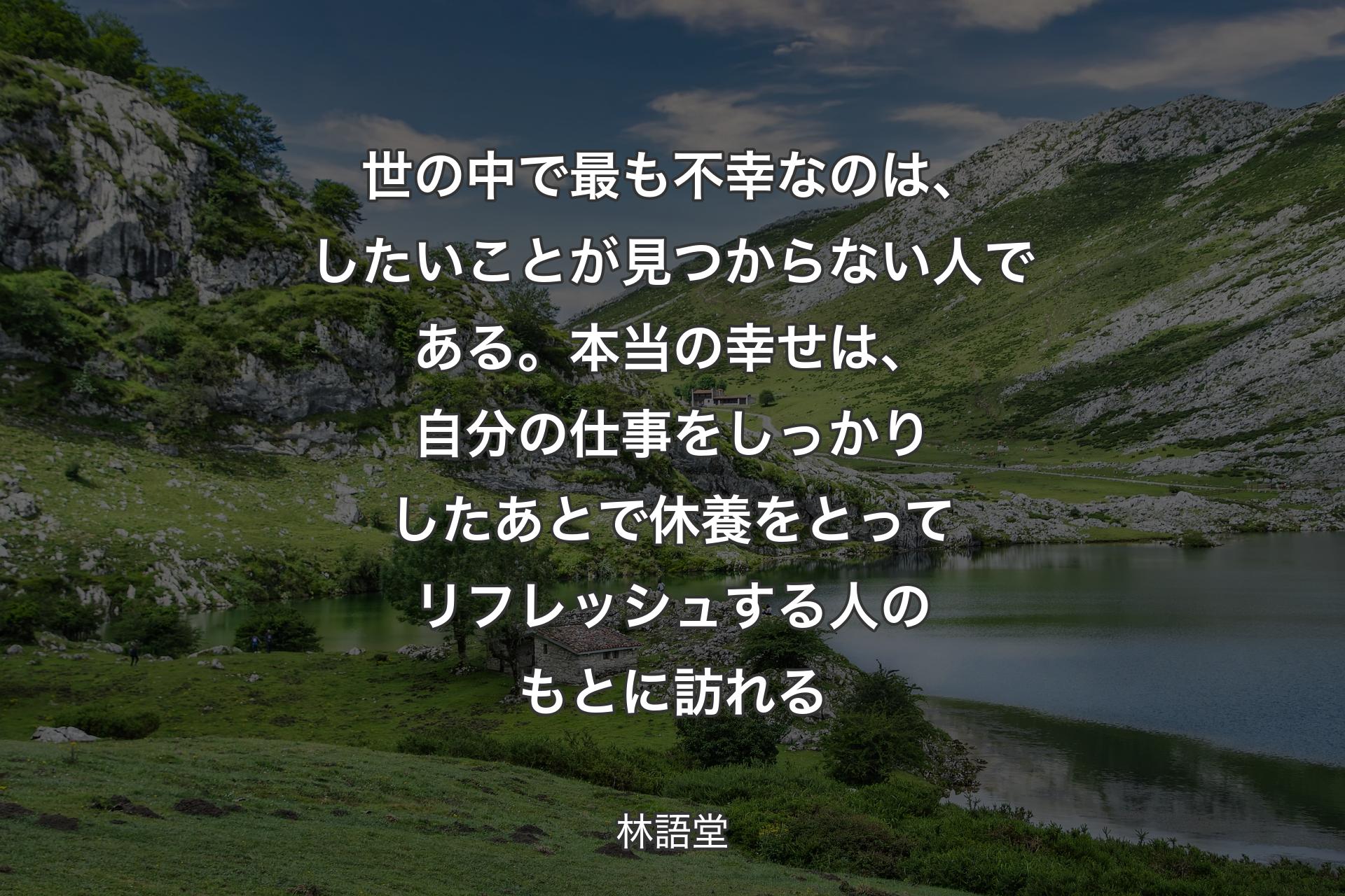 【背景1】世の中で最も不幸なのは、したいことが見つからない人である。本当の幸せは、自分の仕事をしっかりしたあとで休養をとってリフレッシュする人のもとに訪れる - 林語堂