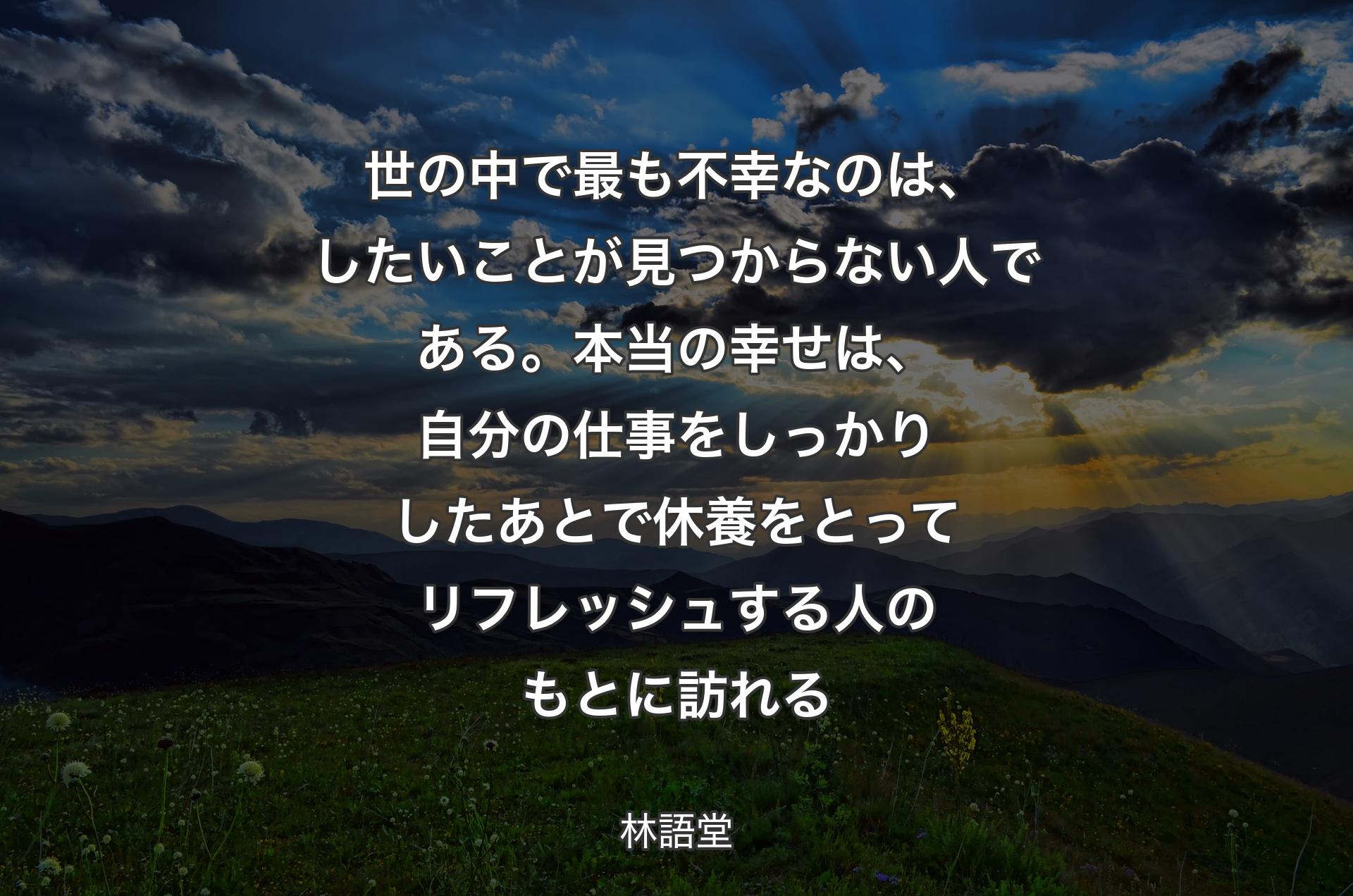 世の中で最も不幸なのは、したいことが見つからない人である。本当の幸せは、自分の仕事をしっかりしたあとで休養をとってリフレッシュする人のもとに訪れる - 林語堂