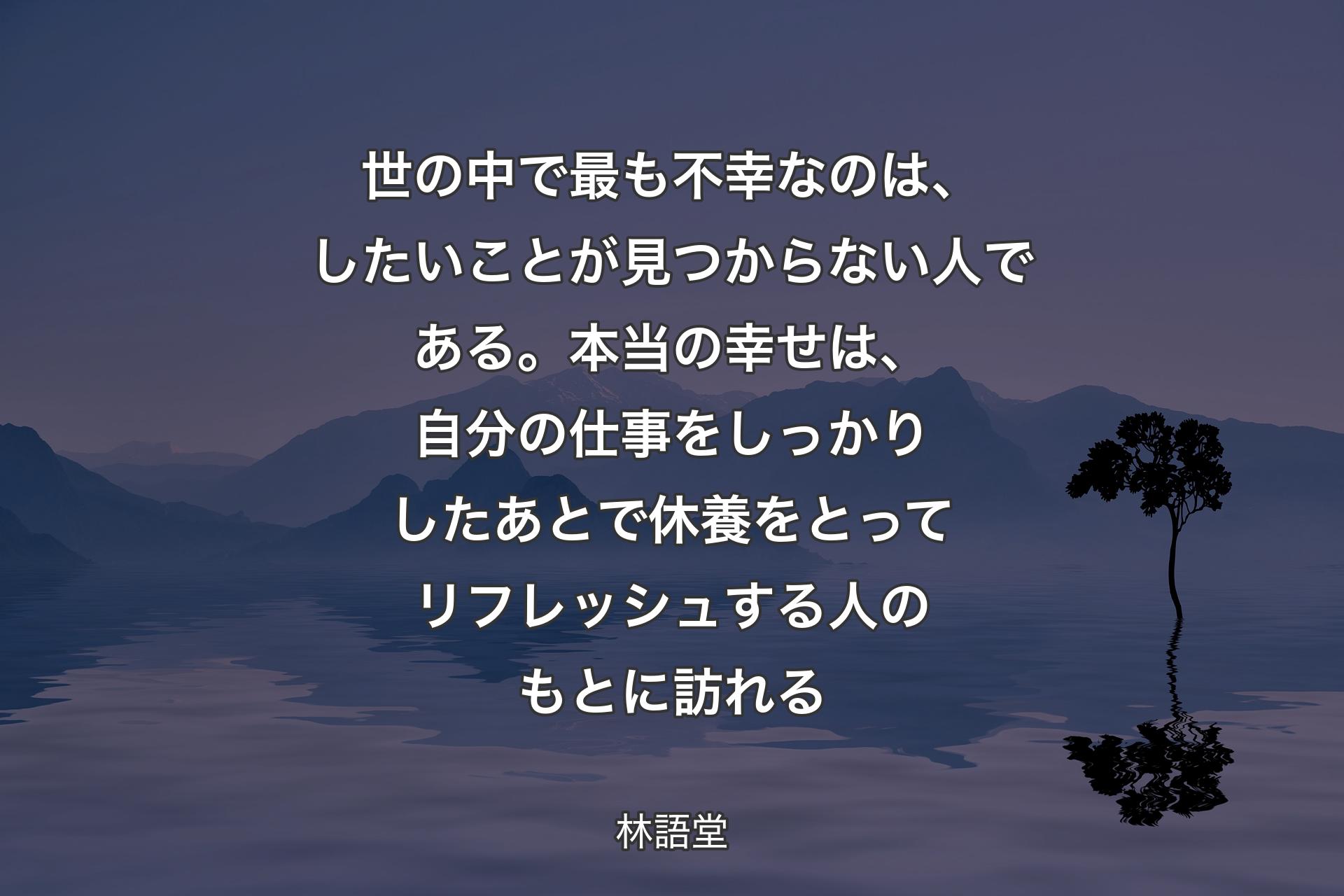 【背景4】世の中で最も不幸なのは、したいことが見つからない人である。本当の幸せは、自分の仕事をしっかりしたあとで休養をとってリフレッシュする人のもとに訪れる - 林語堂