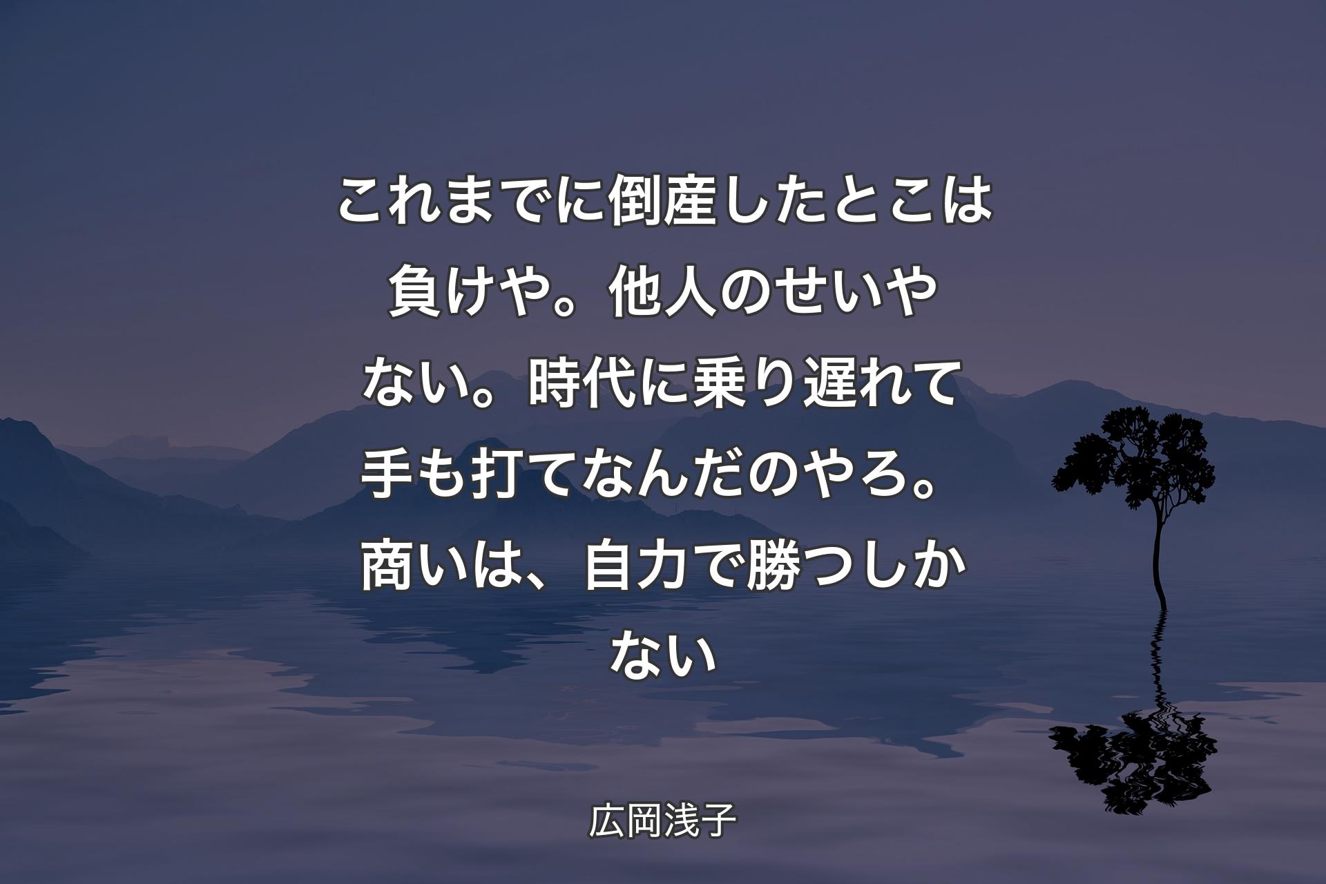 【背景4】これまでに倒産したとこは負けや。他人のせいやない。時代に乗り遅れて手も打てなんだのやろ。商いは、自力で勝つしかない - 広岡浅子